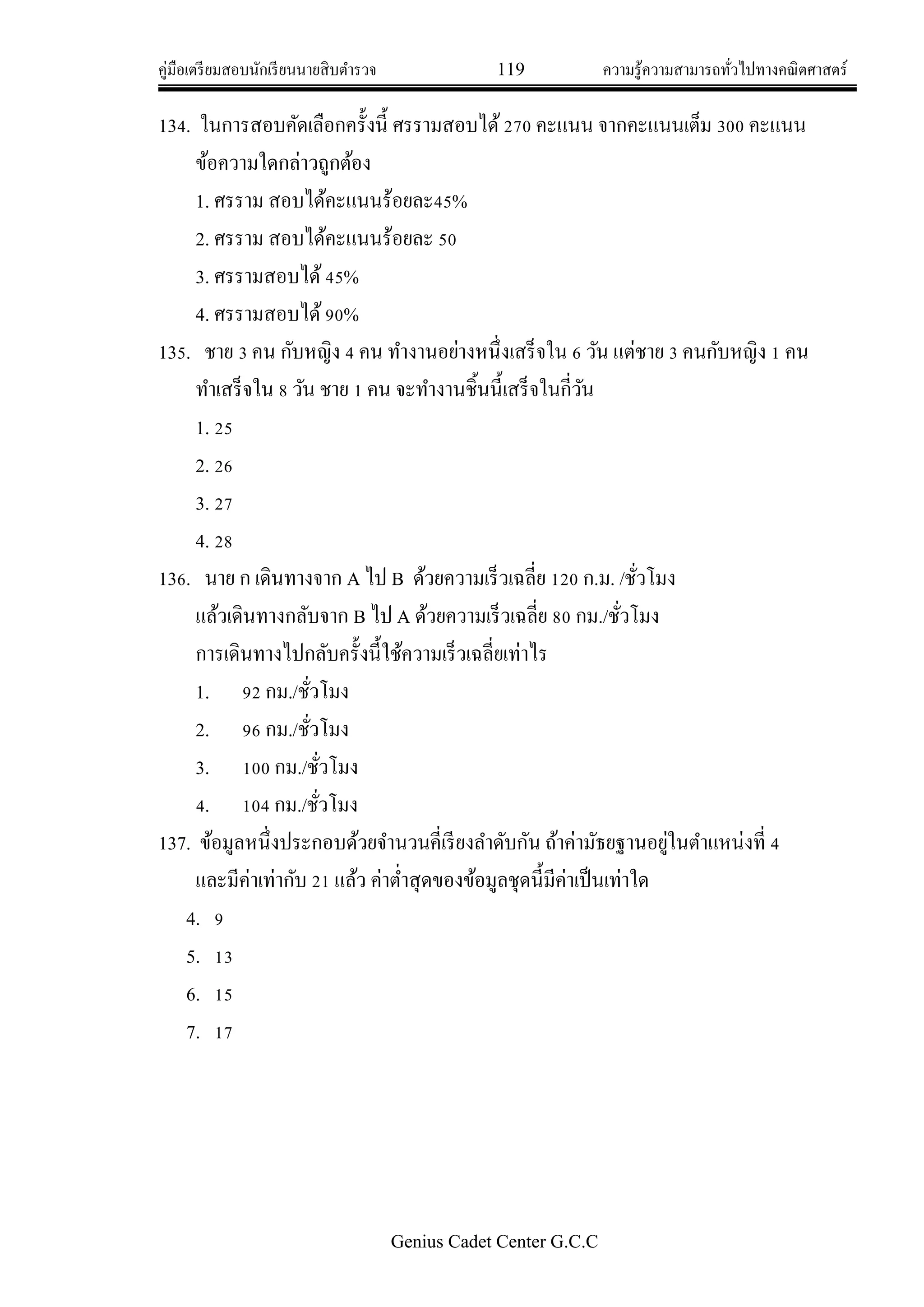 คู่มือเตรียมสอบนักเรียนนายสิบตารวจ 119 ความรู้ความสามารถทั่วไปทางคณิตศาสตร์
Genius Cadet Center G.C.C
134. ในการสอบคัดเลือกครั้งนี้ ศรรามสอบได้270 คะแนน จากคะแนนเต็ม 300 คะแนน
ข้อความใดกล่าวถูกต้อง
1. ศรราม สอบได้คะแนนร้อยละ45%
2. ศรราม สอบได้คะแนนร้อยละ 50
3. ศรรามสอบได้45%
4. ศรรามสอบได้90%
135. ชาย 3 คน กับหญิง 4 คน ทางานอย่างหนึ่งเสร็จใน 6 วัน แต่ชาย 3 คนกับหญิง 1 คน
ทาเสร็จใน 8 วัน ชาย 1 คน จะทางานชิ้นนี้เสร็จในกี่วัน
1. 25
2. 26
3. 27
4. 28
136. นาย ก เดินทางจาก A ไป B ด้วยความเร็วเฉลี่ย 120 ก.ม. /ชั่วโมง
แล้วเดินทางกลับจาก B ไป A ด้วยความเร็วเฉลี่ย 80 กม./ชั่วโมง
การเดินทางไปกลับครั้งนี้ใช้ความเร็วเฉลี่ยเท่าไร
1. 92 กม./ชั่วโมง
2. 96 กม./ชั่วโมง
3. 100 กม./ชั่วโมง
4. 104 กม./ชั่วโมง
137. ข้อมูลหนึ่งประกอบด้วยจานวนคี่เรียงลาดับกัน ถ้าค่ามัธยฐานอยู่ในตาแหน่งที่ 4
และมีค่าเท่ากับ 21 แล้ว ค่าต่าสุดของข้อมูลชุดนี้มีค่าเป็นเท่าใด
4. 9
5. 13
6. 15
7. 17
 