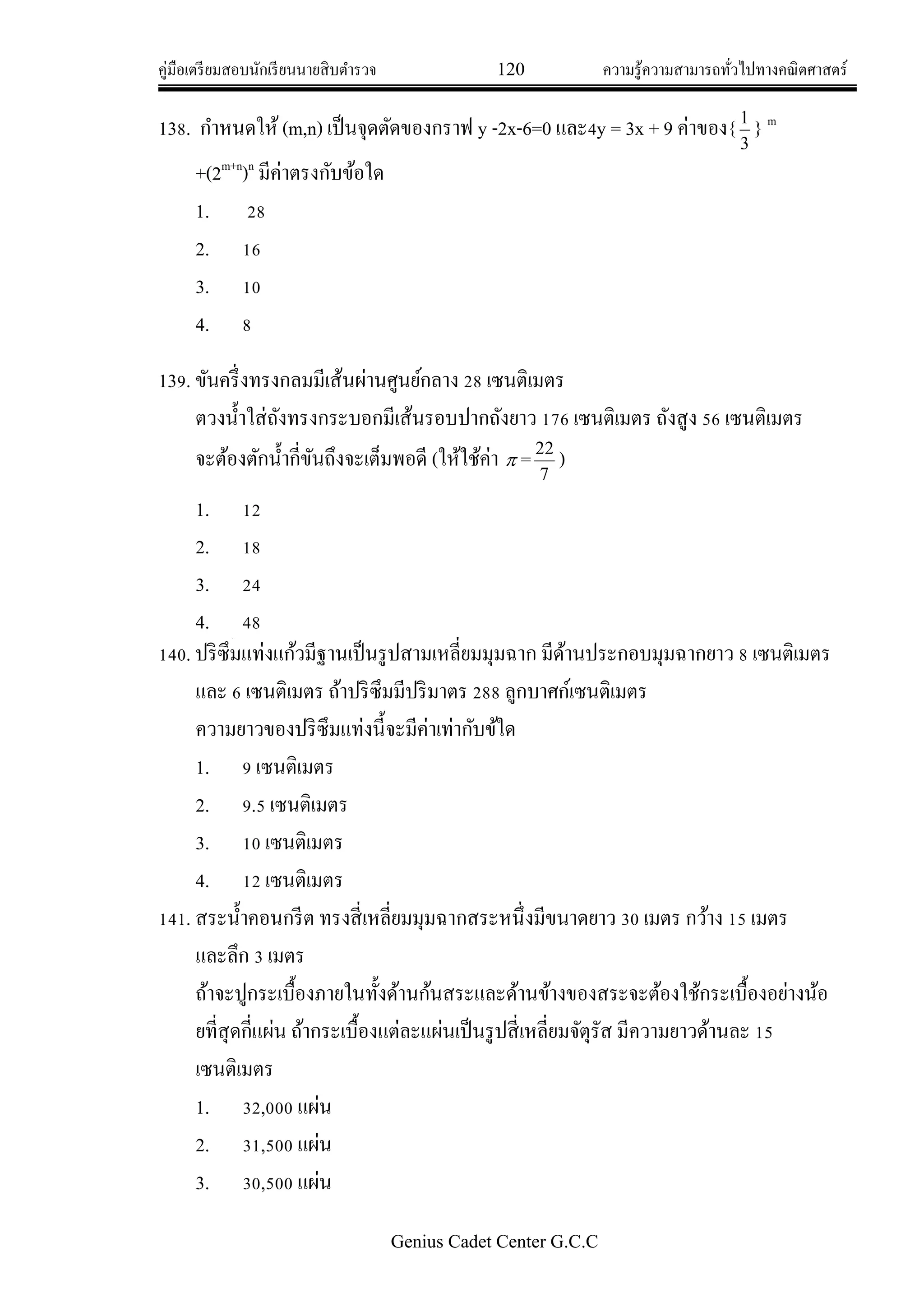 คู่มือเตรียมสอบนักเรียนนายสิบตารวจ 120 ความรู้ความสามารถทั่วไปทางคณิตศาสตร์
Genius Cadet Center G.C.C
138. กาหนดให้ (m,n) เป็นจุดตัดของกราฟ y -2x-6=0 และ4y = 3x + 9 ค่าของ{
3
1
} m
+(2m+n
)n
มีค่าตรงกับข้อใด
1. 28
2. 16
3. 10
4. 8
139. ขันครึ่งทรงกลมมีเส้นผ่านศูนย์กลาง 28 เซนติเมตร
ตวงน้าใส่ถังทรงกระบอกมีเส้นรอบปากถังยาว 176 เซนติเมตร ถังสูง 56 เซนติเมตร
จะต้องตักน้ากี่ขันถึงจะเต็มพอดี (ให้ใช้ค่า  =
7
22
)
1. 12
2. 18
3. 24
4. 48
140. ปริซึมแท่งแก้วมีฐานเป็นรูปสามเหลี่ยมมุมฉาก มีด้านประกอบมุมฉากยาว 8 เซนติเมตร
และ 6 เซนติเมตร ถ้าปริซึมมีปริมาตร 288 ลูกบาศก์เซนติเมตร
ความยาวของปริซึมแท่งนี้จะมีค่าเท่ากับข้ใด
1. 9 เซนติเมตร
2. 9.5 เซนติเมตร
3. 10 เซนติเมตร
4. 12 เซนติเมตร
141. สระน้าคอนกรีต ทรงสี่เหลี่ยมมุมฉากสระหนึ่งมีขนาดยาว 30 เมตร กว้าง 15 เมตร
และลึก 3 เมตร
ถ้าจะปูกระเบื้องภายในทั้งด้านก้นสระและด้านข้างของสระจะต้องใช้กระเบื้องอย่างน้อ
ยที่สุดกี่แผ่น ถ้ากระเบื้องแต่ละแผ่นเป็นรูปสี่เหลี่ยมจัตุรัส มีความยาวด้านละ 15
เซนติเมตร
1. 32,000 แผ่น
2. 31,500 แผ่น
3. 30,500 แผ่น
 
