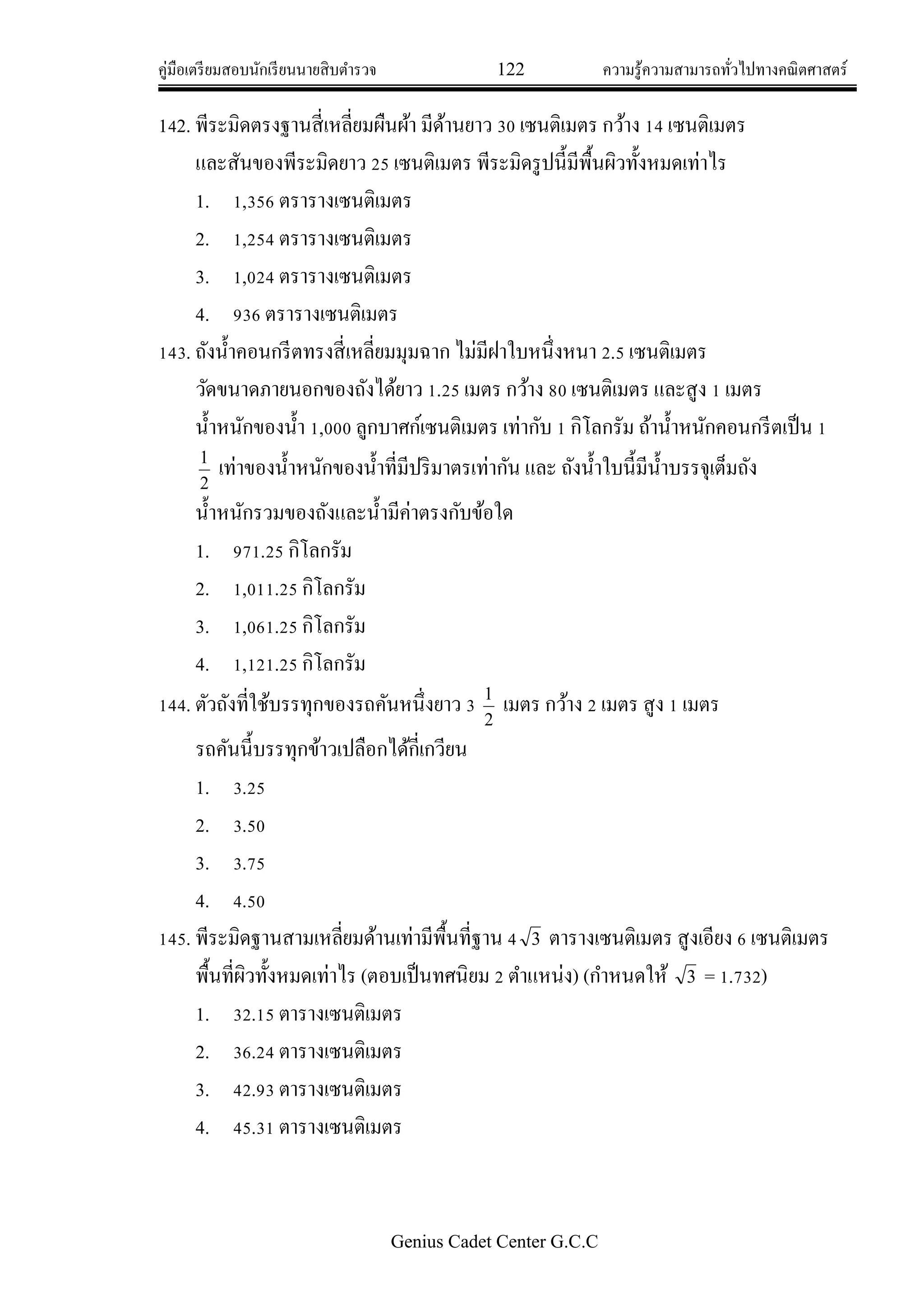 คู่มือเตรียมสอบนักเรียนนายสิบตารวจ 122 ความรู้ความสามารถทั่วไปทางคณิตศาสตร์
Genius Cadet Center G.C.C
142. พีระมิดตรงฐานสี่เหลี่ยมผืนผ้า มีด้านยาว 30 เซนติเมตร กว้าง 14 เซนติเมตร
และสันของพีระมิดยาว 25 เซนติเมตร พีระมิดรูปนี้มีพื้นผิวทั้งหมดเท่าไร
1. 1,356 ตรารางเซนติเมตร
2. 1,254 ตรารางเซนติเมตร
3. 1,024 ตรารางเซนติเมตร
4. 936 ตรารางเซนติเมตร
143. ถังน้าคอนกรีตทรงสี่เหลี่ยมมุมฉาก ไม่มีฝาใบหนึ่งหนา 2.5 เซนติเมตร
วัดขนาดภายนอกของถังได้ยาว 1.25 เมตร กว้าง 80 เซนติเมตร และสูง 1 เมตร
น้าหนักของน้า 1,000 ลูกบาศก์เซนติเมตร เท่ากับ 1 กิโลกรัม ถ้าน้าหนักคอนกรีตเป็น 1
2
1
เท่าของน้าหนักของน้าที่มีปริมาตรเท่ากัน และ ถังน้าใบนี้มีน้าบรรจุเต็มถัง
น้าหนักรวมของถังและน้ามีค่าตรงกับข้อใด
1. 971.25 กิโลกรัม
2. 1,011.25 กิโลกรัม
3. 1,061.25 กิโลกรัม
4. 1,121.25 กิโลกรัม
144. ตัวถังที่ใช้บรรทุกของรถคันหนึ่งยาว 3
2
1
เมตร กว้าง 2 เมตร สูง 1 เมตร
รถคันนี้บรรทุกข้าวเปลือกได้กี่เกวียน
1. 3.25
2. 3.50
3. 3.75
4. 4.50
145. พีระมิดฐานสามเหลี่ยมด้านเท่ามีพื้นที่ฐาน 4 3 ตารางเซนติเมตร สูงเอียง 6 เซนติเมตร
พื้นที่ผิวทั้งหมดเท่าไร (ตอบเป็นทศนิยม 2 ตาแหน่ง) (กาหนดให้ 3 = 1.732)
1. 32.15 ตารางเซนติเมตร
2. 36.24 ตารางเซนติเมตร
3. 42.93 ตารางเซนติเมตร
4. 45.31 ตารางเซนติเมตร
 