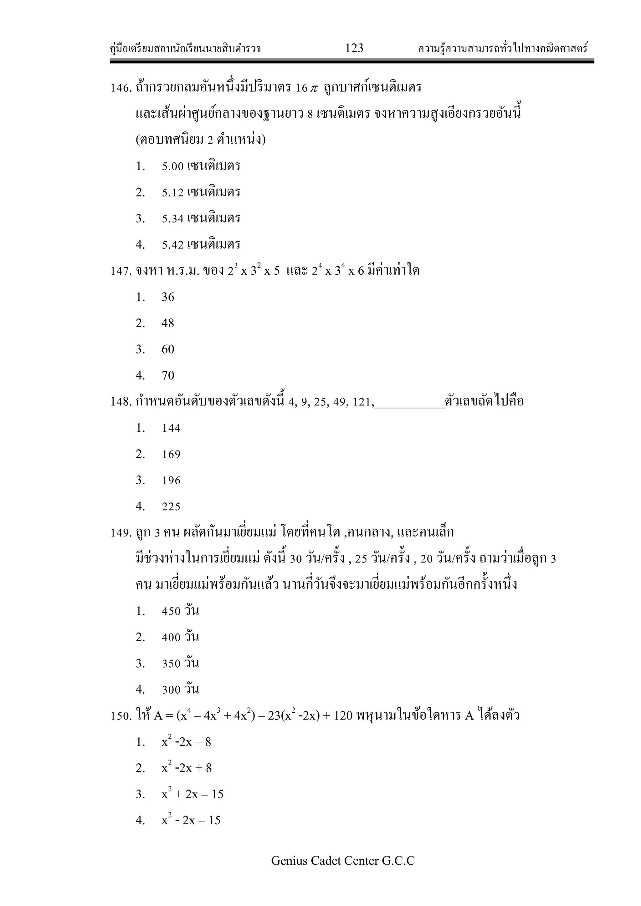 คู่มือเตรียมสอบนักเรียนนายสิบตารวจ 123 ความรู้ความสามารถทั่วไปทางคณิตศาสตร์
Genius Cadet Center G.C.C
146. ถ้ากรวยกลมอันหนึ่งมีปริมาตร 16 ลูกบาศก์เซนติเมตร
และเส้นผ่าศูนย์กลางของฐานยาว 8 เซนติเมตร จงหาความสูงเอียงกรวยอันนี้
(ตอบทศนิยม 2 ตาแหน่ง)
1. 5.00 เซนติเมตร
2. 5.12 เซนติเมตร
3. 5.34 เซนติเมตร
4. 5.42 เซนติเมตร
147. จงหา ห.ร.ม. ของ 23
x 32
x 5 และ 24
x 34
x 6 มีค่าเท่าใด
1. 36
2. 48
3. 60
4. 70
148. กาหนดอันดับของตัวเลขดังนี้ 4, 9, 25, 49, 121,___________ตัวเลขถัดไปคือ
1. 144
2. 169
3. 196
4. 225
149. ลูก 3 คน ผลัดกันมาเยี่ยมแม่ โดยที่คนโต ,คนกลาง, และคนเล็ก
มีช่วงห่างในการเยี่ยมแม่ ดังนี้ 30 วัน/ครั้ง , 25 วัน/ครั้ง , 20 วัน/ครั้ง ถามว่าเมื่อลูก 3
คน มาเยี่ยมแม่พร้อมกันแล้ว นานกี่วันจึงจะมาเยี่ยมแม่พร้อมกันอีกครั้งหนึ่ง
1. 450 วัน
2. 400 วัน
3. 350 วัน
4. 300 วัน
150. ให้A = (x4
– 4x3
+ 4x2
) – 23(x2
-2x) + 120 พหุนามในข้อใดหาร A ได้ลงตัว
1. x2
-2x – 8
2. x2
-2x + 8
3. x2
+ 2x – 15
4. x2
- 2x – 15
 