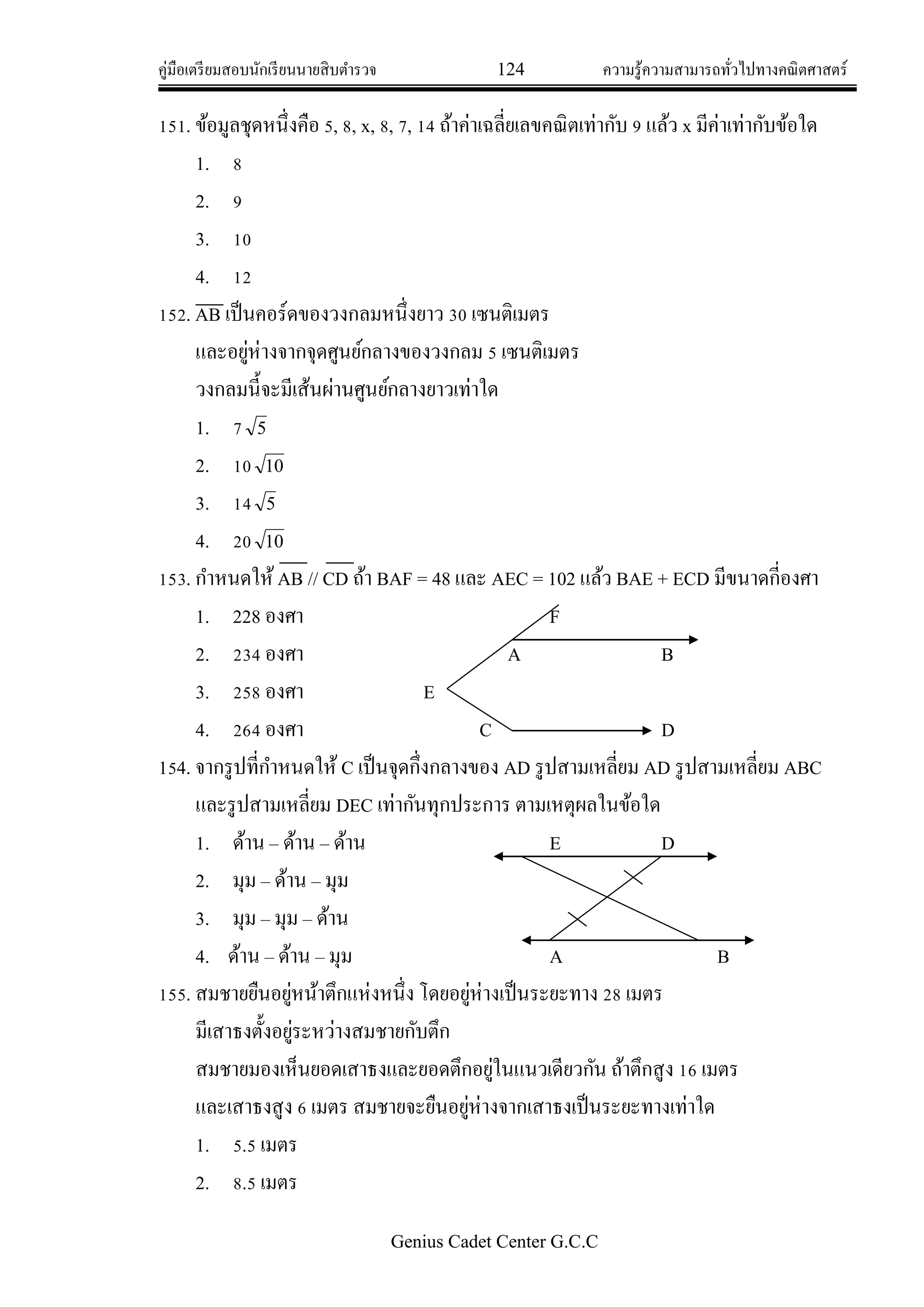 คู่มือเตรียมสอบนักเรียนนายสิบตารวจ 124 ความรู้ความสามารถทั่วไปทางคณิตศาสตร์
Genius Cadet Center G.C.C
151. ข้อมูลชุดหนึ่งคือ 5, 8, x, 8, 7, 14 ถ้าค่าเฉลี่ยเลขคณิตเท่ากับ 9 แล้ว x มีค่าเท่ากับข้อใด
1. 8
2. 9
3. 10
4. 12
152. AB เป็นคอร์ดของวงกลมหนึ่งยาว 30 เซนติเมตร
และอยู่ห่างจากจุดศูนย์กลางของวงกลม 5 เซนติเมตร
วงกลมนี้จะมีเส้นผ่านศูนย์กลางยาวเท่าใด
1. 7 5
2. 10 10
3. 14 5
4. 20 10
153. กาหนดให้AB // CD ถ้า BAF = 48 และ AEC = 102 แล้ว BAE + ECD มีขนาดกี่องศา
1. 228 องศา F
2. 234 องศา A B
3. 258 องศา E
4. 264 องศา C D
154. จากรูปที่กาหนดให้ C เป็นจุดกึ่งกลางของ AD รูปสามเหลี่ยม AD รูปสามเหลี่ยม ABC
และรูปสามเหลี่ยม DEC เท่ากันทุกประการ ตามเหตุผลในข้อใด
1. ด้าน – ด้าน – ด้าน E D
2. มุม – ด้าน – มุม
3. มุม – มุม – ด้าน
4. ด้าน – ด้าน – มุม A B
155. สมชายยืนอยู่หน้าตึกแห่งหนึ่ง โดยอยู่ห่างเป็นระยะทาง 28 เมตร
มีเสาธงตั้งอยู่ระหว่างสมชายกับตึก
สมชายมองเห็นยอดเสาธงและยอดตึกอยู่ในแนวเดียวกัน ถ้าตึกสูง 16 เมตร
และเสาธงสูง 6 เมตร สมชายจะยืนอยู่ห่างจากเสาธงเป็นระยะทางเท่าใด
1. 5.5 เมตร
2. 8.5 เมตร
 