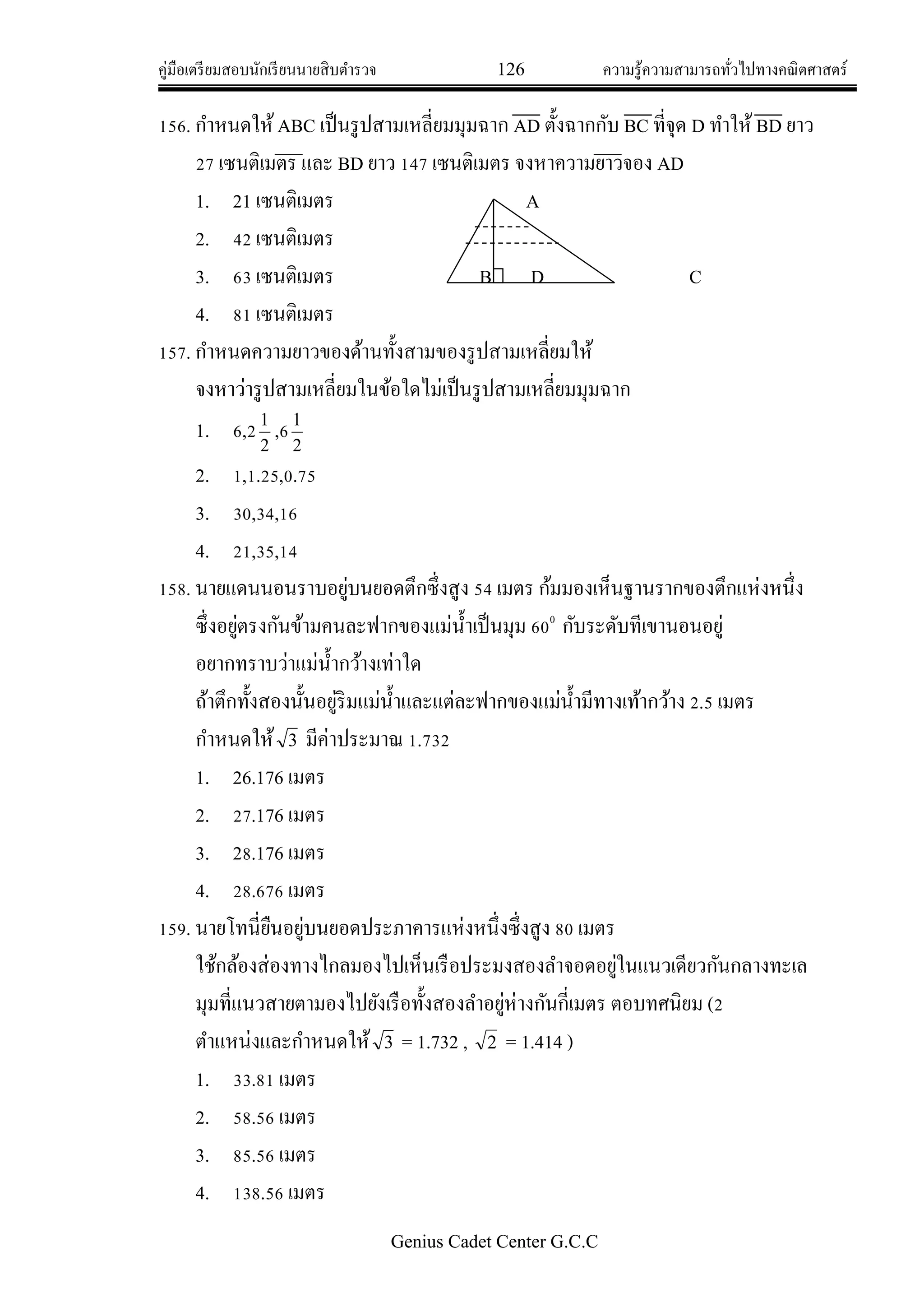 คู่มือเตรียมสอบนักเรียนนายสิบตารวจ 126 ความรู้ความสามารถทั่วไปทางคณิตศาสตร์
Genius Cadet Center G.C.C
156. กาหนดให้ABC เป็นรูปสามเหลี่ยมมุมฉาก AD ตั้งฉากกับ BC ที่จุด D ทาให้ BD ยาว
27 เซนติเมตร และ BD ยาว 147 เซนติเมตร จงหาความยาวจอง AD
1. 21 เซนติเมตร A
2. 42 เซนติเมตร
3. 63 เซนติเมตร B D C
4. 81 เซนติเมตร
157. กาหนดความยาวของด้านทั้งสามของรูปสามเหลี่ยมให้
จงหาว่ารูปสามเหลี่ยมในข้อใดไม่เป็นรูปสามเหลี่ยมมุมฉาก
1. 6,2
2
1
,6
2
1
2. 1,1.25,0.75
3. 30,34,16
4. 21,35,14
158. นายแดนนอนราบอยู่บนยอดตึกซึ่งสูง 54 เมตร ก้มมองเห็นฐานรากของตึกแห่งหนึ่ง
ซึ่งอยู่ตรงกันข้ามคนละฟากของแม่น้าเป็นมุม 600
กับระดับทีเขานอนอยู่
อยากทราบว่าแม่น้ากว้างเท่าใด
ถ้าตึกทั้งสองนั้นอยู่ริมแม่น้าและแต่ละฟากของแม่น้ามีทางเท้ากว้าง 2.5 เมตร
กาหนดให้ 3 มีค่าประมาณ 1.732
1. 26.176 เมตร
2. 27.176 เมตร
3. 28.176 เมตร
4. 28.676 เมตร
159. นายโทนี่ยืนอยู่บนยอดประภาคารแห่งหนึ่งซึ่งสูง 80 เมตร
ใช้กล้องส่องทางไกลมองไปเห็นเรือประมงสองลาจอดอยู่ในแนวเดียวกันกลางทะเล
มุมที่แนวสายตามองไปยังเรือทั้งสองลาอยู่ห่างกันกี่เมตร ตอบทศนิยม (2
ตาแหน่งและกาหนดให้ 3 = 1.732 , 2 = 1.414 )
1. 33.81 เมตร
2. 58.56 เมตร
3. 85.56 เมตร
4. 138.56 เมตร
 