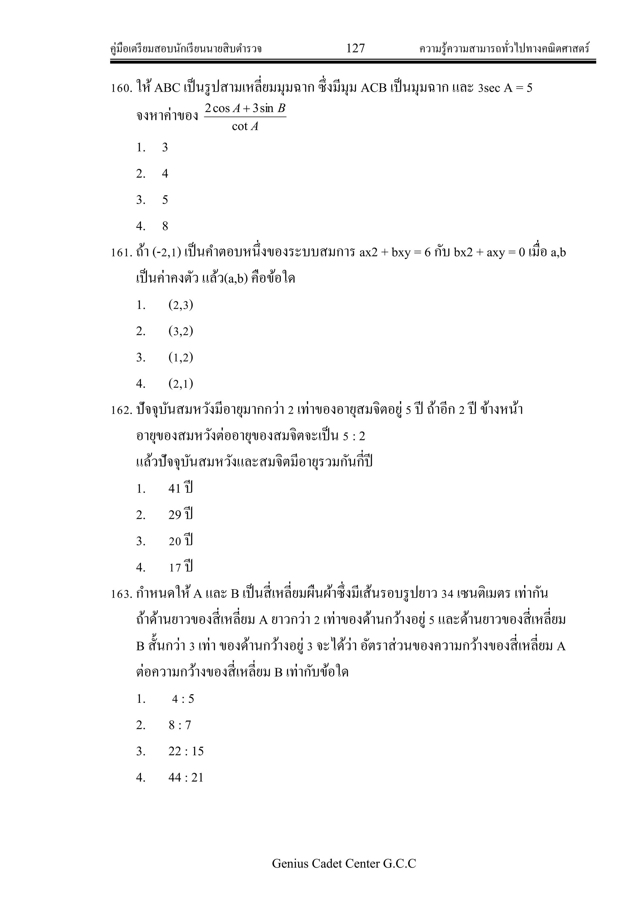 คู่มือเตรียมสอบนักเรียนนายสิบตารวจ 127 ความรู้ความสามารถทั่วไปทางคณิตศาสตร์
Genius Cadet Center G.C.C
160. ให้ABC เป็นรูปสามเหลี่ยมมุมฉาก ซึ่งมีมุม ACB เป็นมุมฉาก และ 3sec A = 5
จงหาค่าของ
A
BA
cot
sin3cos2 
1. 3
2. 4
3. 5
4. 8
161. ถ้า (-2,1) เป็นคาตอบหนึ่งของระบบสมการ ax2 + bxy = 6 กับ bx2 + axy = 0 เมื่อ a,b
เป็นค่าคงตัว แล้ว(a,b) คือข้อใด
1. (2,3)
2. (3,2)
3. (1,2)
4. (2,1)
162. ปัจจุบันสมหวังมีอายุมากกว่า 2 เท่าของอายุสมจิตอยู่ 5 ปี ถ้าอีก 2 ปี ข้างหน้า
อายุของสมหวังต่ออายุของสมจิตจะเป็น 5 : 2
แล้วปัจจุบันสมหวังและสมจิตมีอายุรวมกันกี่ปี
1. 41 ปี
2. 29 ปี
3. 20 ปี
4. 17 ปี
163. กาหนดให้A และ B เป็นสี่เหลี่ยมผืนผ้าซึ่งมีเส้นรอบรูปยาว 34 เซนติเมตร เท่ากัน
ถ้าด้านยาวของสี่เหลี่ยม A ยาวกว่า 2 เท่าของด้านกว้างอยู่ 5 และด้านยาวของสี่เหลี่ยม
B สั้นกว่า 3 เท่า ของด้านกว้างอยู่ 3 จะได้ว่า อัตราส่วนของความกว้างของสี่เหลี่ยม A
ต่อความกว้างของสี่เหลี่ยม B เท่ากับข้อใด
1. 4 : 5
2. 8 : 7
3. 22 : 15
4. 44 : 21
 
