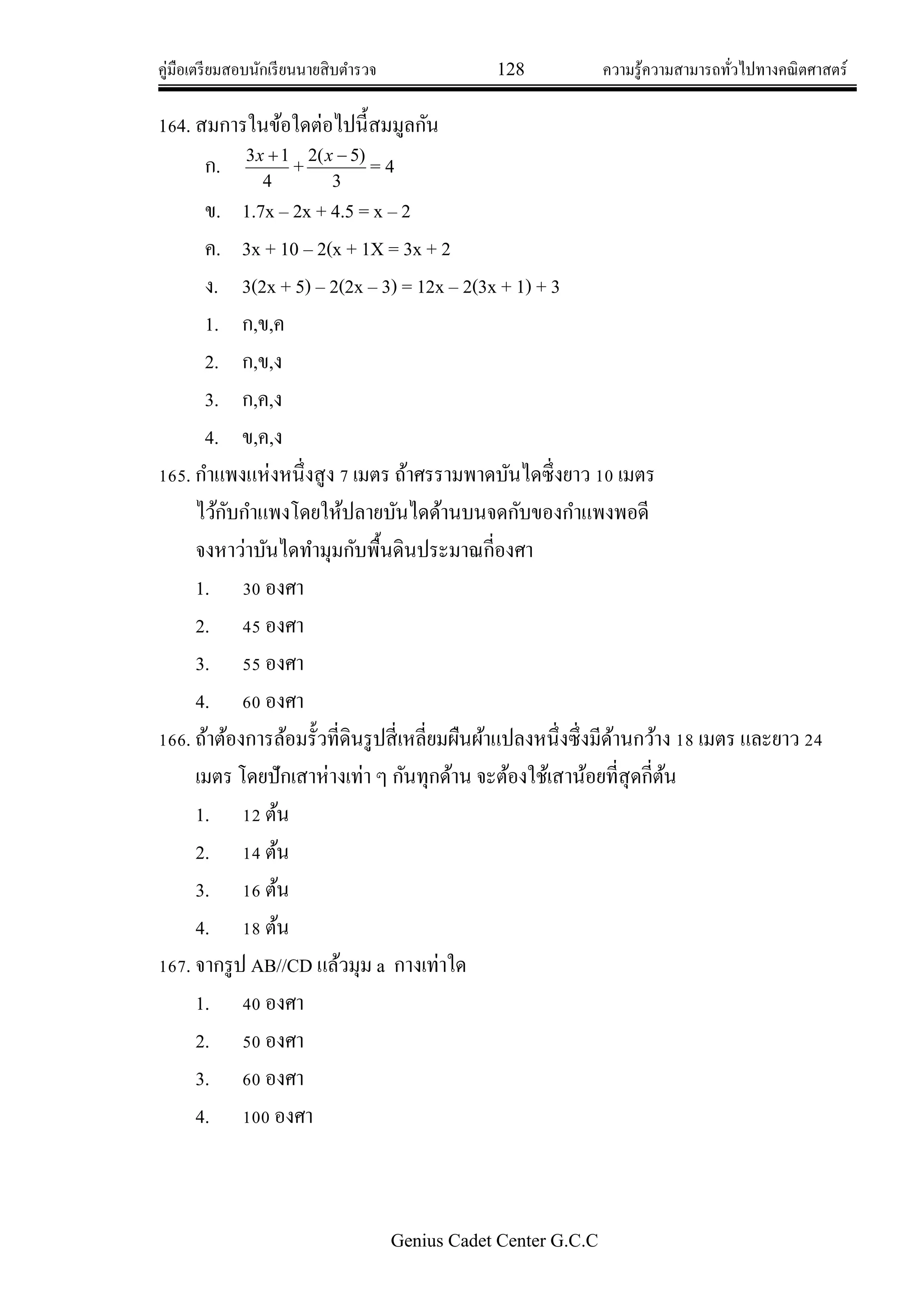 คู่มือเตรียมสอบนักเรียนนายสิบตารวจ 128 ความรู้ความสามารถทั่วไปทางคณิตศาสตร์
Genius Cadet Center G.C.C
164. สมการในข้อใดต่อไปนี้สมมูลกัน
ก.
4
13 x
+
3
)5(2 x
= 4
ข. 1.7x – 2x + 4.5 = x – 2
ค. 3x + 10 – 2(x + 1X = 3x + 2
ง. 3(2x + 5) – 2(2x – 3) = 12x – 2(3x + 1) + 3
1. ก,ข,ค
2. ก,ข,ง
3. ก,ค,ง
4. ข,ค,ง
165. กาแพงแห่งหนึ่งสูง 7 เมตร ถ้าศรรามพาดบันไดซึ่งยาว 10 เมตร
ไว้กับกาแพงโดยให้ปลายบันไดด้านบนจดกับของกาแพงพอดี
จงหาว่าบันไดทามุมกับพื้นดินประมาณกี่องศา
1. 30 องศา
2. 45 องศา
3. 55 องศา
4. 60 องศา
166. ถ้าต้องการล้อมรั้วที่ดินรูปสี่เหลี่ยมผืนผ้าแปลงหนึ่งซึ่งมีด้านกว้าง 18 เมตร และยาว 24
เมตร โดยปักเสาห่างเท่า ๆ กันทุกด้าน จะต้องใช้เสาน้อยที่สุดกี่ต้น
1. 12 ต้น
2. 14 ต้น
3. 16 ต้น
4. 18 ต้น
167. จากรูป AB//CD แล้วมุม a กางเท่าใด
1. 40 องศา
2. 50 องศา
3. 60 องศา
4. 100 องศา
 