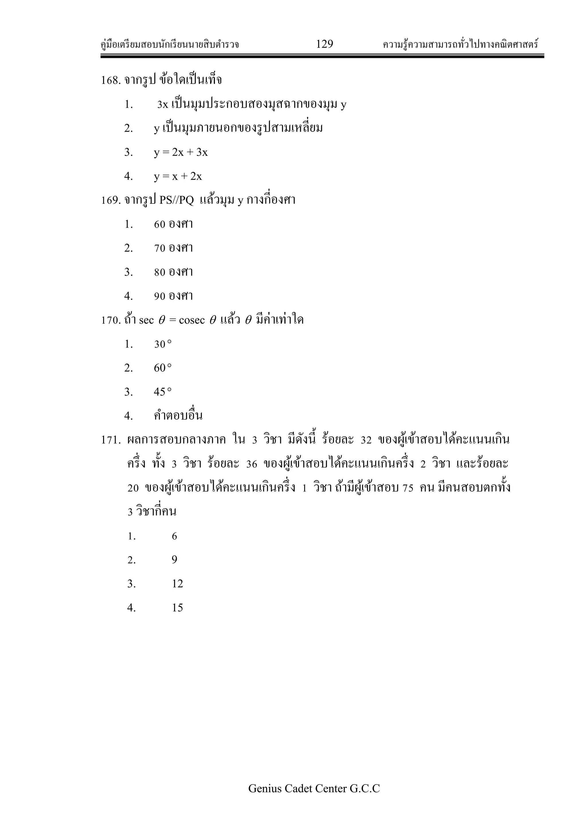 คู่มือเตรียมสอบนักเรียนนายสิบตารวจ 129 ความรู้ความสามารถทั่วไปทางคณิตศาสตร์
Genius Cadet Center G.C.C
168. จากรูป ข้อใดเป็นเท็จ
1. 3x เป็นมุมประกอบสองมุสฉากของมุม y
2. y เป็นมุมภายนอกของรูปสามเหลี่ยม
3. y = 2x + 3x
4. y = x + 2x
169. จากรูป PS//PQ แล้วมุม y กางกี่องศา
1. 60 องศา
2. 70 องศา
3. 80 องศา
4. 90 องศา
170. ถ้า sec  = cosec  แล้ว  มีค่าเท่าใด
1. 30
2. 60
3. 45
4. คาตอบอื่น
171. ผลการสอบกลางภาค ใน 3 วิชา มีดังนี้ ร้อยละ 32 ของผู้เข้าสอบได้คะแนนเกิน
ครึ่ง ทั้ง 3 วิชา ร้อยละ 36 ของผู้เข้าสอบได้คะแนนเกินครึ่ง 2 วิชา และร้อยละ
20 ของผู้เข้าสอบได้คะแนนเกินครึ่ง 1 วิชา ถ้ามีผู้เข้าสอบ 75 คน มีคนสอบตกทั้ง
3 วิชากี่คน
1. 6
2. 9
3. 12
4. 15
 