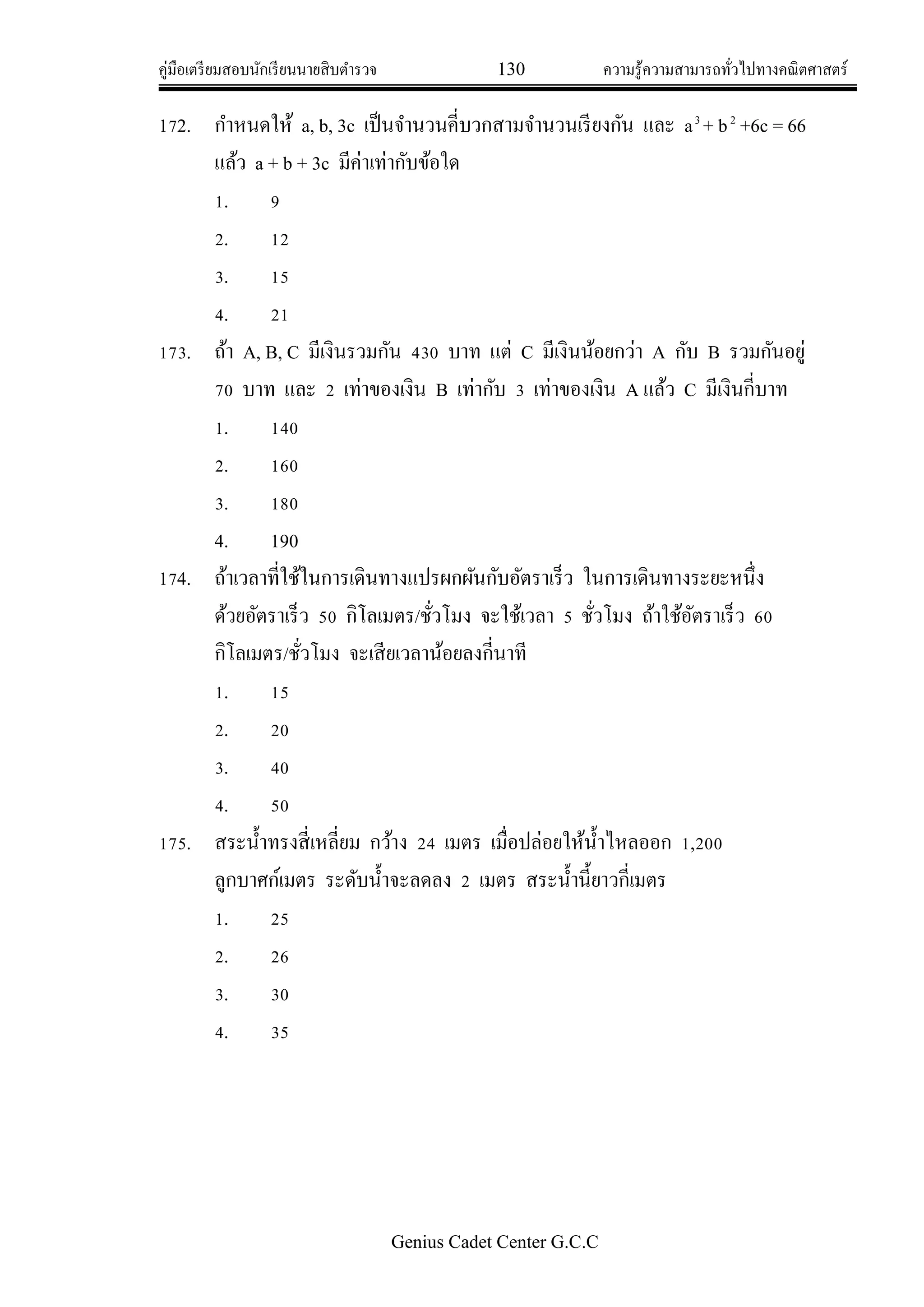 คู่มือเตรียมสอบนักเรียนนายสิบตารวจ 130 ความรู้ความสามารถทั่วไปทางคณิตศาสตร์
Genius Cadet Center G.C.C
172. กาหนดให้ a, b, 3c เป็นจานวนคี่บวกสามจานวนเรียงกัน และ a3
+ b2
+6c = 66
แล้ว a + b + 3c มีค่าเท่ากับข้อใด
1. 9
2. 12
3. 15
4. 21
173. ถ้า A, B, C มีเงินรวมกัน 430 บาท แต่ C มีเงินน้อยกว่า A กับ B รวมกันอยู่
70 บาท และ 2 เท่าของเงิน B เท่ากับ 3 เท่าของเงิน A แล้ว C มีเงินกี่บาท
1. 140
2. 160
3. 180
4. 190
174. ถ้าเวลาที่ใช้ในการเดินทางแปรผกผันกับอัตราเร็ว ในการเดินทางระยะหนึ่ง
ด้วยอัตราเร็ว 50 กิโลเมตร/ชั่วโมง จะใช้เวลา 5 ชั่วโมง ถ้าใช้อัตราเร็ว 60
กิโลเมตร/ชั่วโมง จะเสียเวลาน้อยลงกี่นาที
1. 15
2. 20
3. 40
4. 50
175. สระน้าทรงสี่เหลี่ยม กว้าง 24 เมตร เมื่อปล่อยให้น้าไหลออก 1,200
ลูกบาศก์เมตร ระดับน้าจะลดลง 2 เมตร สระน้านี้ยาวกี่เมตร
1. 25
2. 26
3. 30
4. 35
 