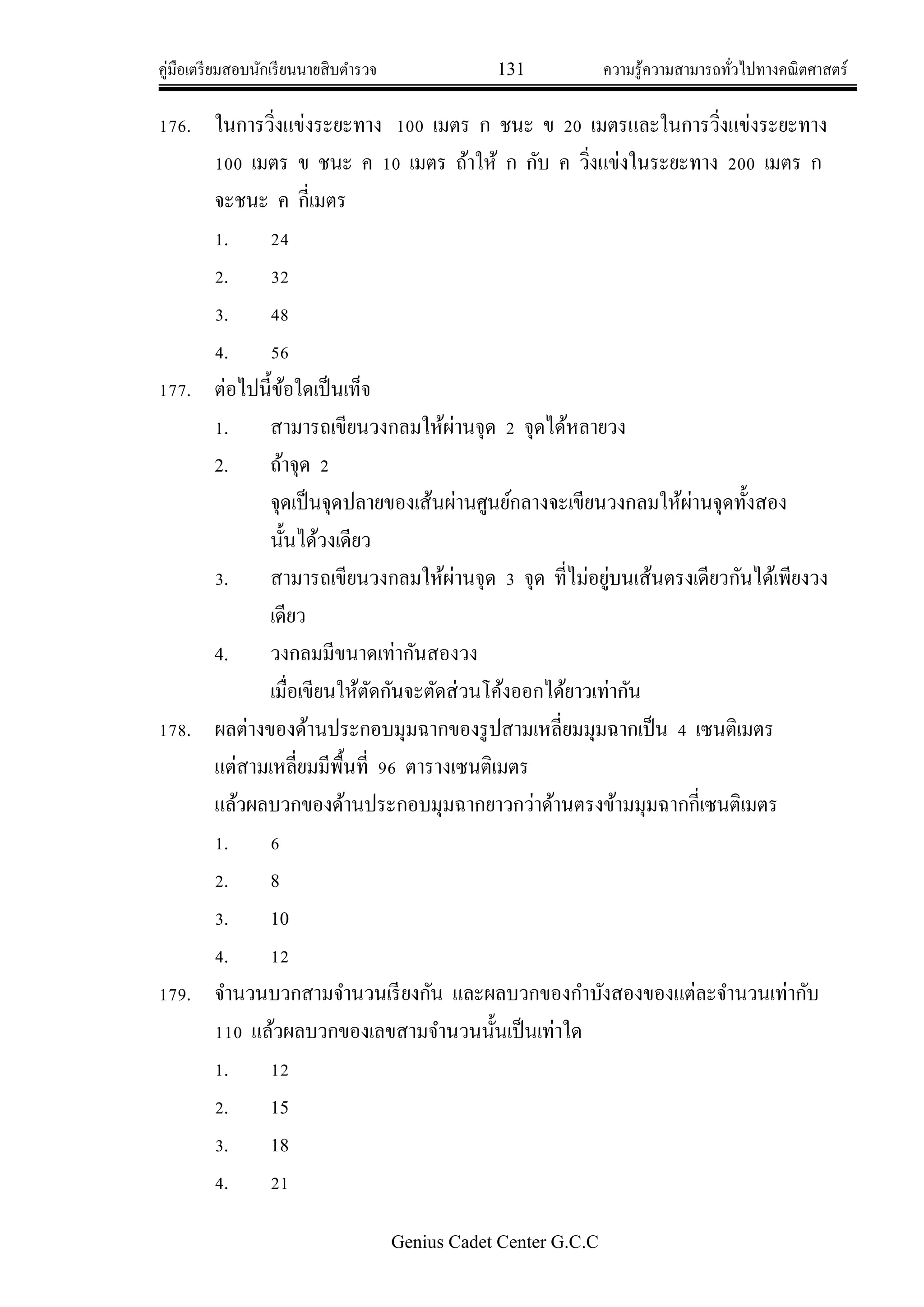 คู่มือเตรียมสอบนักเรียนนายสิบตารวจ 131 ความรู้ความสามารถทั่วไปทางคณิตศาสตร์
Genius Cadet Center G.C.C
176. ในการวิ่งแข่งระยะทาง 100 เมตร ก ชนะ ข 20 เมตรและในการวิ่งแข่งระยะทาง
100 เมตร ข ชนะ ค 10 เมตร ถ้าให้ ก กับ ค วิ่งแข่งในระยะทาง 200 เมตร ก
จะชนะ ค กี่เมตร
1. 24
2. 32
3. 48
4. 56
177. ต่อไปนี้ข้อใดเป็นเท็จ
1. สามารถเขียนวงกลมให้ผ่านจุด 2 จุดได้หลายวง
2. ถ้าจุด 2
จุดเป็นจุดปลายของเส้นผ่านศูนย์กลางจะเขียนวงกลมให้ผ่านจุดทั้งสอง
นั้นได้วงเดียว
3. สามารถเขียนวงกลมให้ผ่านจุด 3 จุด ที่ไม่อยู่บนเส้นตรงเดียวกันได้เพียงวง
เดียว
4. วงกลมมีขนาดเท่ากันสองวง
เมื่อเขียนให้ตัดกันจะตัดส่วนโค้งออกได้ยาวเท่ากัน
178. ผลต่างของด้านประกอบมุมฉากของรูปสามเหลี่ยมมุมฉากเป็น 4 เซนติเมตร
แต่สามเหลี่ยมมีพื้นที่ 96 ตารางเซนติเมตร
แล้วผลบวกของด้านประกอบมุมฉากยาวกว่าด้านตรงข้ามมุมฉากกี่เซนติเมตร
1. 6
2. 8
3. 10
4. 12
179. จานวนบวกสามจานวนเรียงกัน และผลบวกของกาบังสองของแต่ละจานวนเท่ากับ
110 แล้วผลบวกของเลขสามจานวนนั้นเป็นเท่าใด
1. 12
2. 15
3. 18
4. 21
 