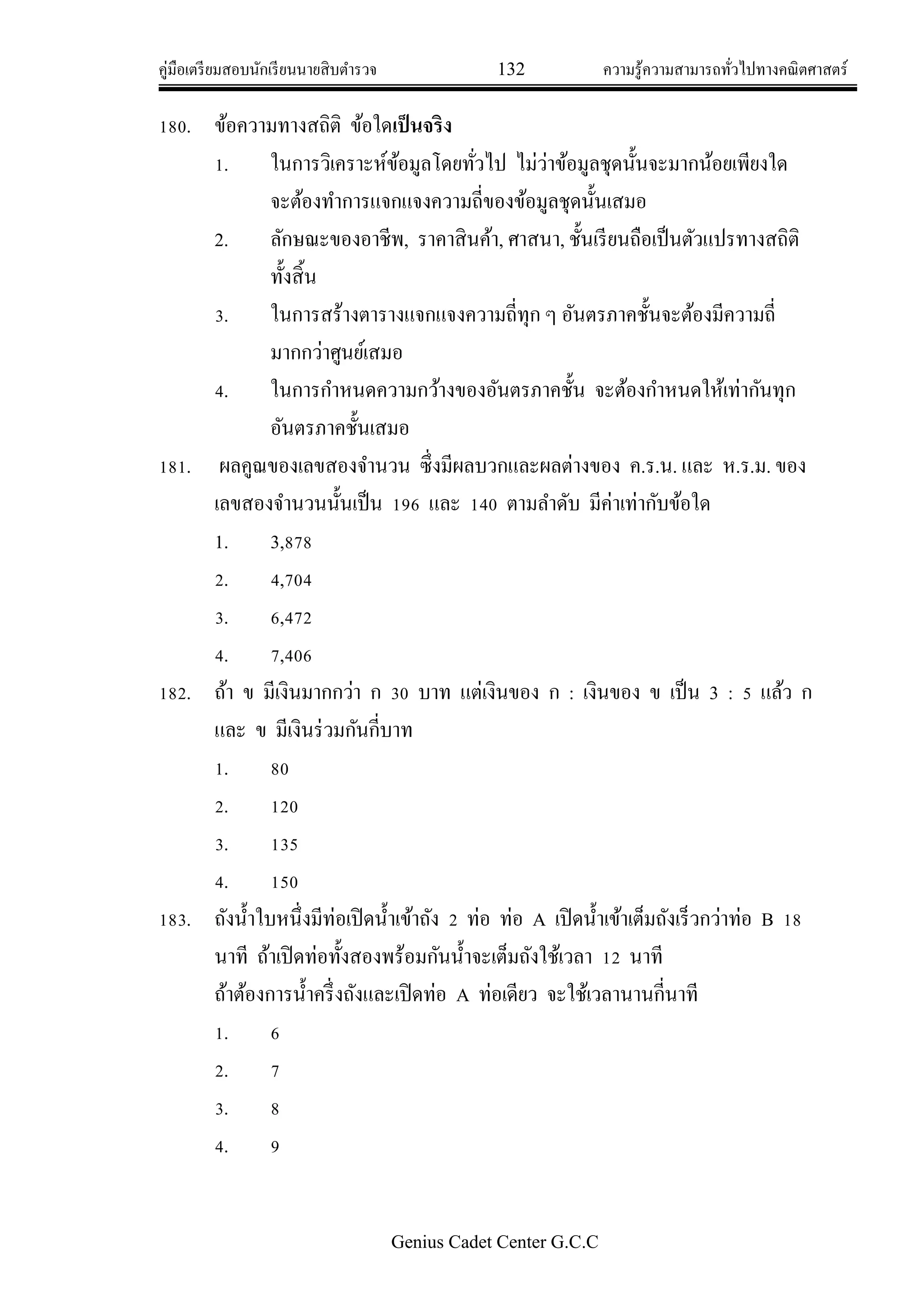 คู่มือเตรียมสอบนักเรียนนายสิบตารวจ 132 ความรู้ความสามารถทั่วไปทางคณิตศาสตร์
Genius Cadet Center G.C.C
180. ข้อความทางสถิติ ข้อใดเป็นจริง
1. ในการวิเคราะห์ข้อมูลโดยทั่วไป ไม่ว่าข้อมูลชุดนั้นจะมากน้อยเพียงใด
จะต้องทาการแจกแจงความถี่ของข้อมูลชุดนั้นเสมอ
2. ลักษณะของอาชีพ, ราคาสินค้า, ศาสนา, ชั้นเรียนถือเป็นตัวแปรทางสถิติ
ทั้งสิ้น
3. ในการสร้างตารางแจกแจงความถี่ทุก ๆ อันตรภาคชั้นจะต้องมีความถี่
มากกว่าศูนย์เสมอ
4. ในการกาหนดความกว้างของอันตรภาคชั้น จะต้องกาหนดให้เท่ากันทุก
อันตรภาคชั้นเสมอ
181. ผลคูณของเลขสองจานวน ซึ่งมีผลบวกและผลต่างของ ค.ร.น. และ ห.ร.ม. ของ
เลขสองจานวนนั้นเป็น 196 และ 140 ตามลาดับ มีค่าเท่ากับข้อใด
1. 3,878
2. 4,704
3. 6,472
4. 7,406
182. ถ้า ข มีเงินมากกว่า ก 30 บาท แต่เงินของ ก : เงินของ ข เป็น 3 : 5 แล้ว ก
และ ข มีเงินร่วมกันกี่บาท
1. 80
2. 120
3. 135
4. 150
183. ถังน้าใบหนึ่งมีท่อเปิดน้าเข้าถัง 2 ท่อ ท่อ A เปิดน้าเข้าเต็มถังเร็วกว่าท่อ B 18
นาที ถ้าเปิดท่อทั้งสองพร้อมกันน้าจะเต็มถังใช้เวลา 12 นาที
ถ้าต้องการน้าครึ่งถังและเปิดท่อ A ท่อเดียว จะใช้เวลานานกี่นาที
1. 6
2. 7
3. 8
4. 9
 