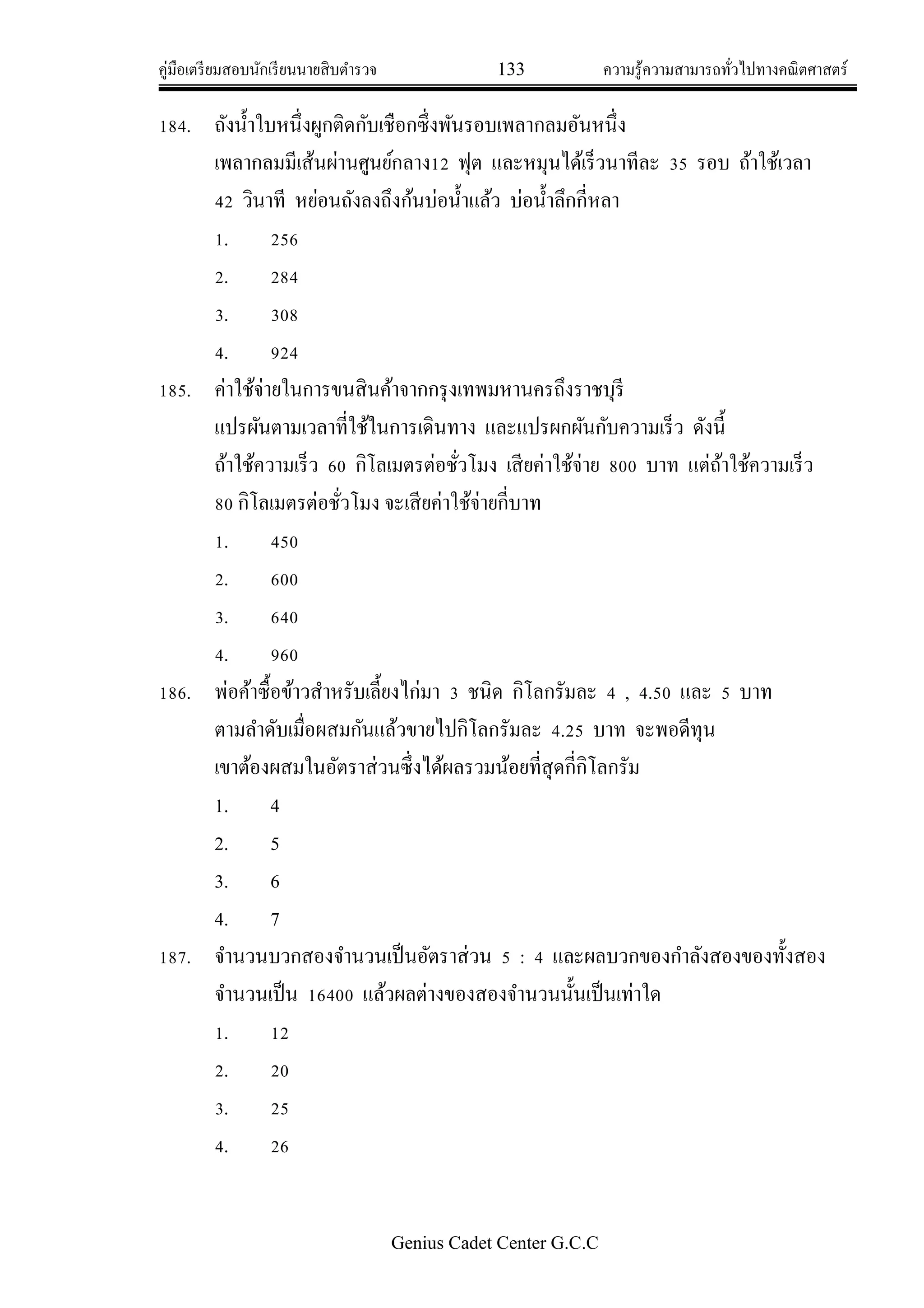 คู่มือเตรียมสอบนักเรียนนายสิบตารวจ 133 ความรู้ความสามารถทั่วไปทางคณิตศาสตร์
Genius Cadet Center G.C.C
184. ถังน้าใบหนึ่งผูกติดกับเชือกซึ่งพันรอบเพลากลมอันหนึ่ง
เพลากลมมีเส้นผ่านศูนย์กลาง12 ฟุต และหมุนได้เร็วนาทีละ 35 รอบ ถ้าใช้เวลา
42 วินาที หย่อนถังลงถึงก้นบ่อน้าแล้ว บ่อน้าลึกกี่หลา
1. 256
2. 284
3. 308
4. 924
185. ค่าใช้จ่ายในการขนสินค้าจากกรุงเทพมหานครถึงราชบุรี
แปรผันตามเวลาที่ใช้ในการเดินทาง และแปรผกผันกับความเร็ว ดังนี้
ถ้าใช้ความเร็ว 60 กิโลเมตรต่อชั่วโมง เสียค่าใช้จ่าย 800 บาท แต่ถ้าใช้ความเร็ว
80 กิโลเมตรต่อชั่วโมง จะเสียค่าใช้จ่ายกี่บาท
1. 450
2. 600
3. 640
4. 960
186. พ่อค้าซื้อข้าวสาหรับเลี้ยงไก่มา 3 ชนิด กิโลกรัมละ 4 , 4.50 และ 5 บาท
ตามลาดับเมื่อผสมกันแล้วขายไปกิโลกรัมละ 4.25 บาท จะพอดีทุน
เขาต้องผสมในอัตราส่วนซึ่งได้ผลรวมน้อยที่สุดกี่กิโลกรัม
1. 4
2. 5
3. 6
4. 7
187. จานวนบวกสองจานวนเป็นอัตราส่วน 5 : 4 และผลบวกของกาลังสองของทั้งสอง
จานวนเป็น 16400 แล้วผลต่างของสองจานวนนั้นเป็นเท่าใด
1. 12
2. 20
3. 25
4. 26
 