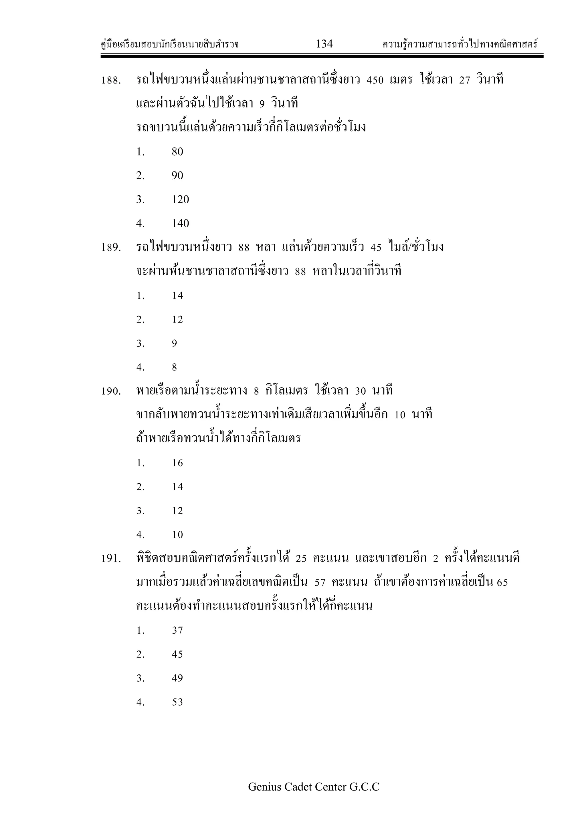 คู่มือเตรียมสอบนักเรียนนายสิบตารวจ 134 ความรู้ความสามารถทั่วไปทางคณิตศาสตร์
Genius Cadet Center G.C.C
188. รถไฟขบวนหนึ่งแล่นผ่านชานชาลาสถานีซึ่งยาว 450 เมตร ใช้เวลา 27 วินาที
และผ่านตัวฉันไปใช้เวลา 9 วินาที
รถขบวนนี้แล่นด้วยความเร็วกี่กิโลเมตรต่อชั่วโมง
1. 80
2. 90
3. 120
4. 140
189. รถไฟขบวนหนึ่งยาว 88 หลา แล่นด้วยความเร็ว 45 ไมล์/ชั่วโมง
จะผ่านพ้นชานชาลาสถานีซึ่งยาว 88 หลาในเวลากี่วินาที
1. 14
2. 12
3. 9
4. 8
190. พายเรือตามน้าระยะทาง 8 กิโลเมตร ใช้เวลา 30 นาที
ขากลับพายทวนน้าระยะทางเท่าเดิมเสียเวลาเพิ่มขึ้นอีก 10 นาที
ถ้าพายเรือทวนน้าได้ทางกี่กิโลเมตร
1. 16
2. 14
3. 12
4. 10
191. พิชิตสอบคณิตศาสตร์ครั้งแรกได้ 25 คะแนน และเขาสอบอีก 2 ครั้งได้คะแนนดี
มากเมื่อรวมแล้วค่าเฉลี่ยเลขคณิตเป็น 57 คะแนน ถ้าเขาต้องการค่าเฉลี่ยเป็น 65
คะแนนต้องทาคะแนนสอบครั้งแรกให้ได้กี่คะแนน
1. 37
2. 45
3. 49
4. 53
 