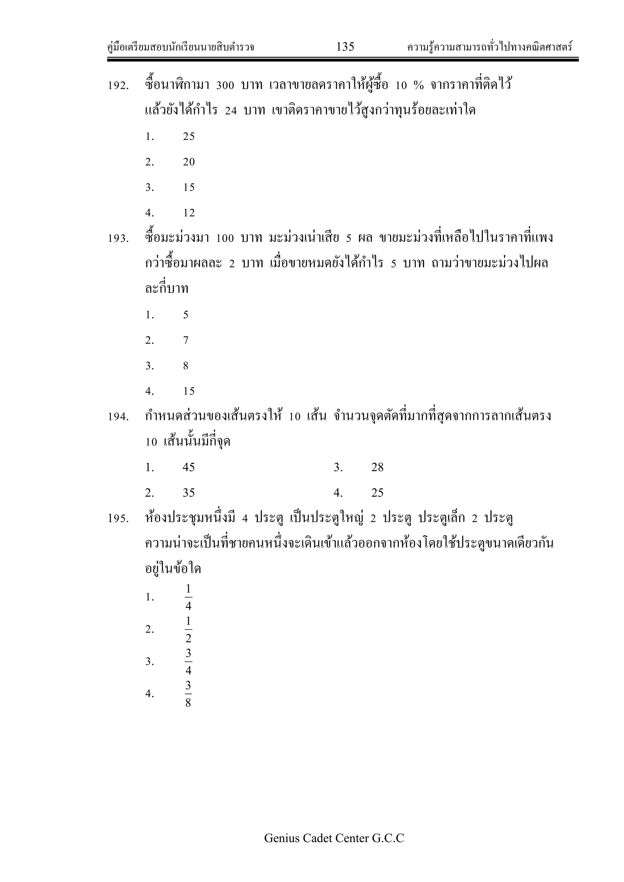 คู่มือเตรียมสอบนักเรียนนายสิบตารวจ 135 ความรู้ความสามารถทั่วไปทางคณิตศาสตร์
Genius Cadet Center G.C.C
192. ซื้อนาฬิกามา 300 บาท เวลาขายลดราคาให้ผู้ซื้อ 10 % จากราคาที่ติดไว้
แล้วยังได้กาไร 24 บาท เขาติดราคาขายไว้สูงกว่าทุนร้อยละเท่าใด
1. 25
2. 20
3. 15
4. 12
193. ซื้อมะม่วงมา 100 บาท มะม่วงเน่าเสีย 5 ผล ขายมะม่วงที่เหลือไปในราคาที่แพง
กว่าซื้อมาผลละ 2 บาท เมื่อขายหมดยังได้กาไร 5 บาท ถามว่าขายมะม่วงไปผล
ละกี่บาท
1. 5
2. 7
3. 8
4. 15
194. กาหนดส่วนของเส้นตรงให้ 10 เส้น จานวนจุดตัดที่มากที่สุดจากการลากเส้นตรง
10 เส้นนั้นมีกี่จุด
1. 45 3. 28
2. 35 4. 25
195. ห้องประชุมหนึ่งมี 4 ประตู เป็นประตูใหญ่ 2 ประตู ประตูเล็ก 2 ประตู
ความน่าจะเป็นที่ชายคนหนึ่งจะเดินเข้าแล้วออกจากห้องโดยใช้ประตูขนาดเดียวกัน
อยู่ในข้อใด
1.
4
1
2.
2
1
3.
4
3
4.
8
3
 
