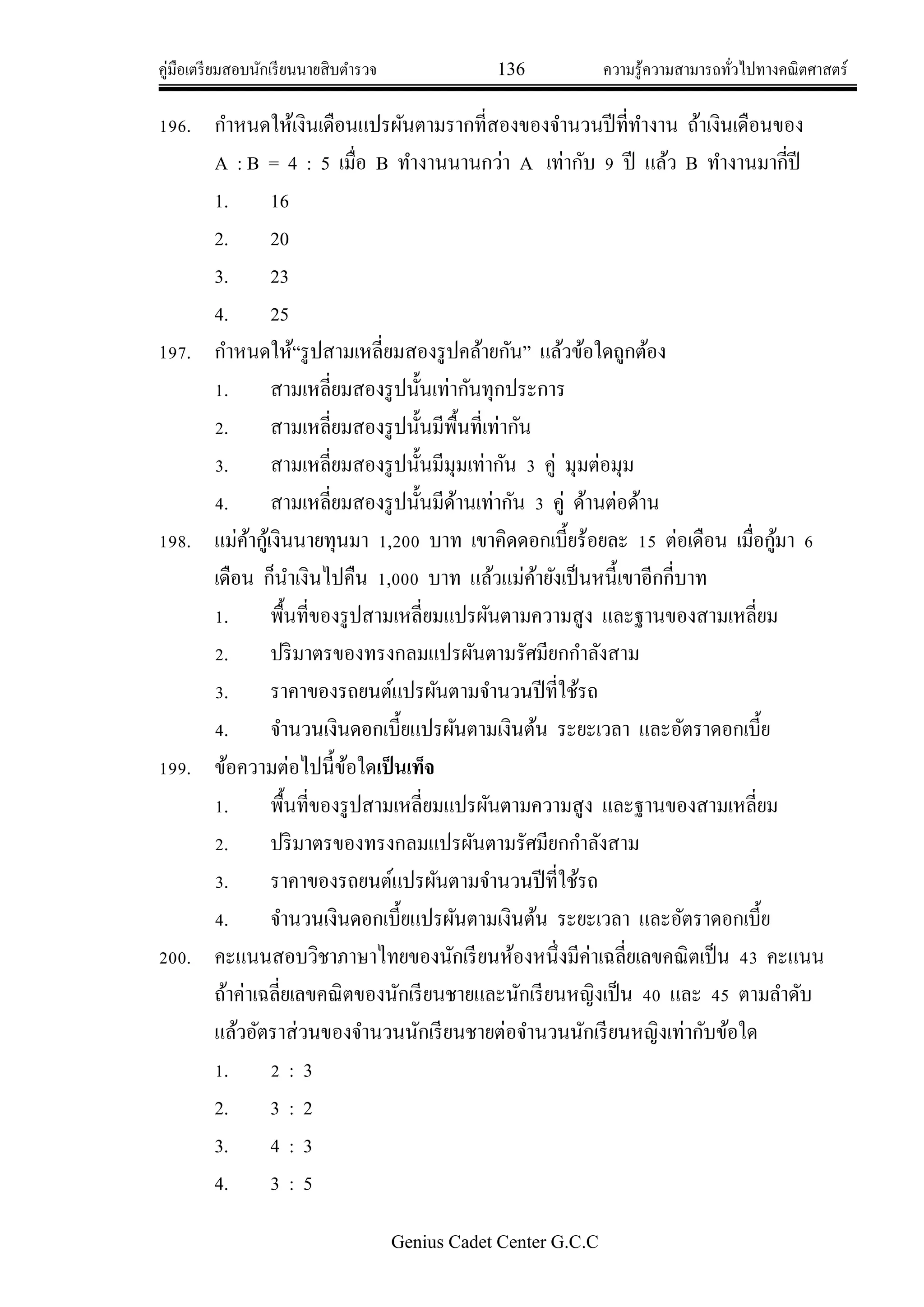 คู่มือเตรียมสอบนักเรียนนายสิบตารวจ 136 ความรู้ความสามารถทั่วไปทางคณิตศาสตร์
Genius Cadet Center G.C.C
196. กาหนดให้เงินเดือนแปรผันตามรากที่สองของจานวนปีที่ทางาน ถ้าเงินเดือนของ
A : B = 4 : 5 เมื่อ B ทางานนานกว่า A เท่ากับ 9 ปี แล้ว B ทางานมากี่ปี
1. 16
2. 20
3. 23
4. 25
197. กาหนดให้“รูปสามเหลี่ยมสองรูปคล้ายกัน” แล้วข้อใดถูกต้อง
1. สามเหลี่ยมสองรูปนั้นเท่ากันทุกประการ
2. สามเหลี่ยมสองรูปนั้นมีพื้นที่เท่ากัน
3. สามเหลี่ยมสองรูปนั้นมีมุมเท่ากัน 3 คู่ มุมต่อมุม
4. สามเหลี่ยมสองรูปนั้นมีด้านเท่ากัน 3 คู่ ด้านต่อด้าน
198. แม่ค้ากู้เงินนายทุนมา 1,200 บาท เขาคิดดอกเบี้ยร้อยละ 15 ต่อเดือน เมื่อกู้มา 6
เดือน ก็นาเงินไปคืน 1,000 บาท แล้วแม่ค้ายังเป็นหนี้เขาอีกกี่บาท
1. พื้นที่ของรูปสามเหลี่ยมแปรผันตามความสูง และฐานของสามเหลี่ยม
2. ปริมาตรของทรงกลมแปรผันตามรัศมียกกาลังสาม
3. ราคาของรถยนต์แปรผันตามจานวนปีที่ใช้รถ
4. จานวนเงินดอกเบี้ยแปรผันตามเงินต้น ระยะเวลา และอัตราดอกเบี้ย
199. ข้อความต่อไปนี้ข้อใดเป็นเท็จ
1. พื้นที่ของรูปสามเหลี่ยมแปรผันตามความสูง และฐานของสามเหลี่ยม
2. ปริมาตรของทรงกลมแปรผันตามรัศมียกกาลังสาม
3. ราคาของรถยนต์แปรผันตามจานวนปีที่ใช้รถ
4. จานวนเงินดอกเบี้ยแปรผันตามเงินต้น ระยะเวลา และอัตราดอกเบี้ย
200. คะแนนสอบวิชาภาษาไทยของนักเรียนห้องหนึ่งมีค่าเฉลี่ยเลขคณิตเป็น 43 คะแนน
ถ้าค่าเฉลี่ยเลขคณิตของนักเรียนชายและนักเรียนหญิงเป็น 40 และ 45 ตามลาดับ
แล้วอัตราส่วนของจานวนนักเรียนชายต่อจานวนนักเรียนหญิงเท่ากับข้อใด
1. 2 : 3
2. 3 : 2
3. 4 : 3
4. 3 : 5
 