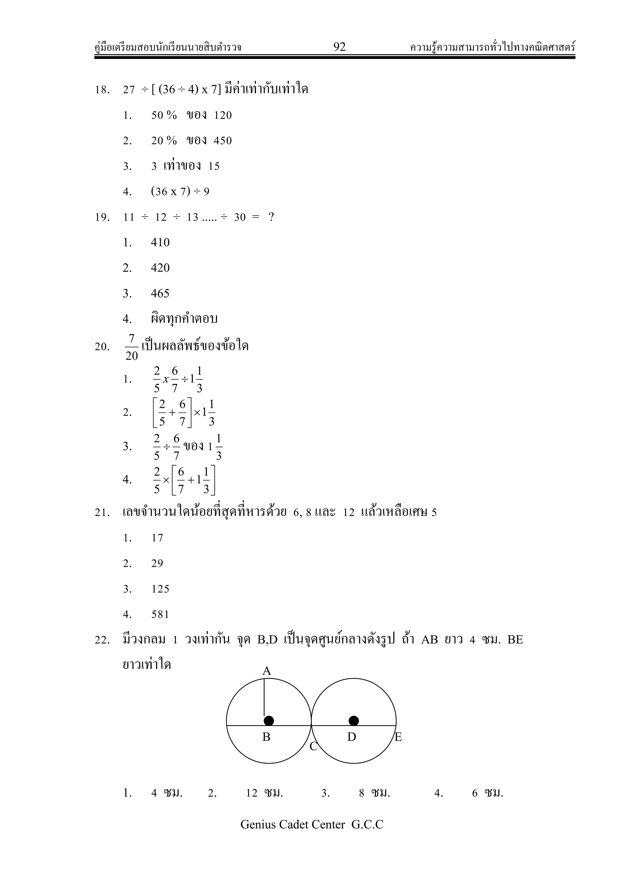 คู่มือเตรียมสอบนักเรียนนายสิบตารวจ 92 ความรู้ความสามารถทั่วไปทางคณิตศาสตร์
Genius Cadet Center G.C.C
18. 27 ÷ [ (36 ÷ 4) x 7] มีค่าเท่ากับเท่าใด
1. 50 % ของ 120
2. 20 % ของ 450
3. 3 เท่าของ 15
4. (36 x 7) ÷ 9
19. 11 ÷ 12 ÷ 13 ..... ÷ 30 = ?
1. 410
2. 420
3. 465
4. ผิดทุกคาตอบ
20.
20
7
เป็นผลลัพธ์ของข้อใด
1.
3
1
1
7
6
5
2
x
2.
3
1
1
7
6
5
2





3.
7
6
5
2
 ของ 1
3
1
4. 




3
1
1
7
6
5
2
21. เลขจานวนใดน้อยที่สุดที่หารด้วย 6, 8 และ 12 แล้วเหลือเศษ 5
1. 17
2. 29
3. 125
4. 581
22. มีวงกลม 1 วงเท่ากัน จุด B,D เป็นจุดศูนย์กลางดังรูป ถ้า AB ยาว 4 ซม. BE
ยาวเท่าใด
1. 4 ซม. 2. 12 ซม. 3. 8 ซม. 4. 6 ซม.
A
B
C
D E
 
