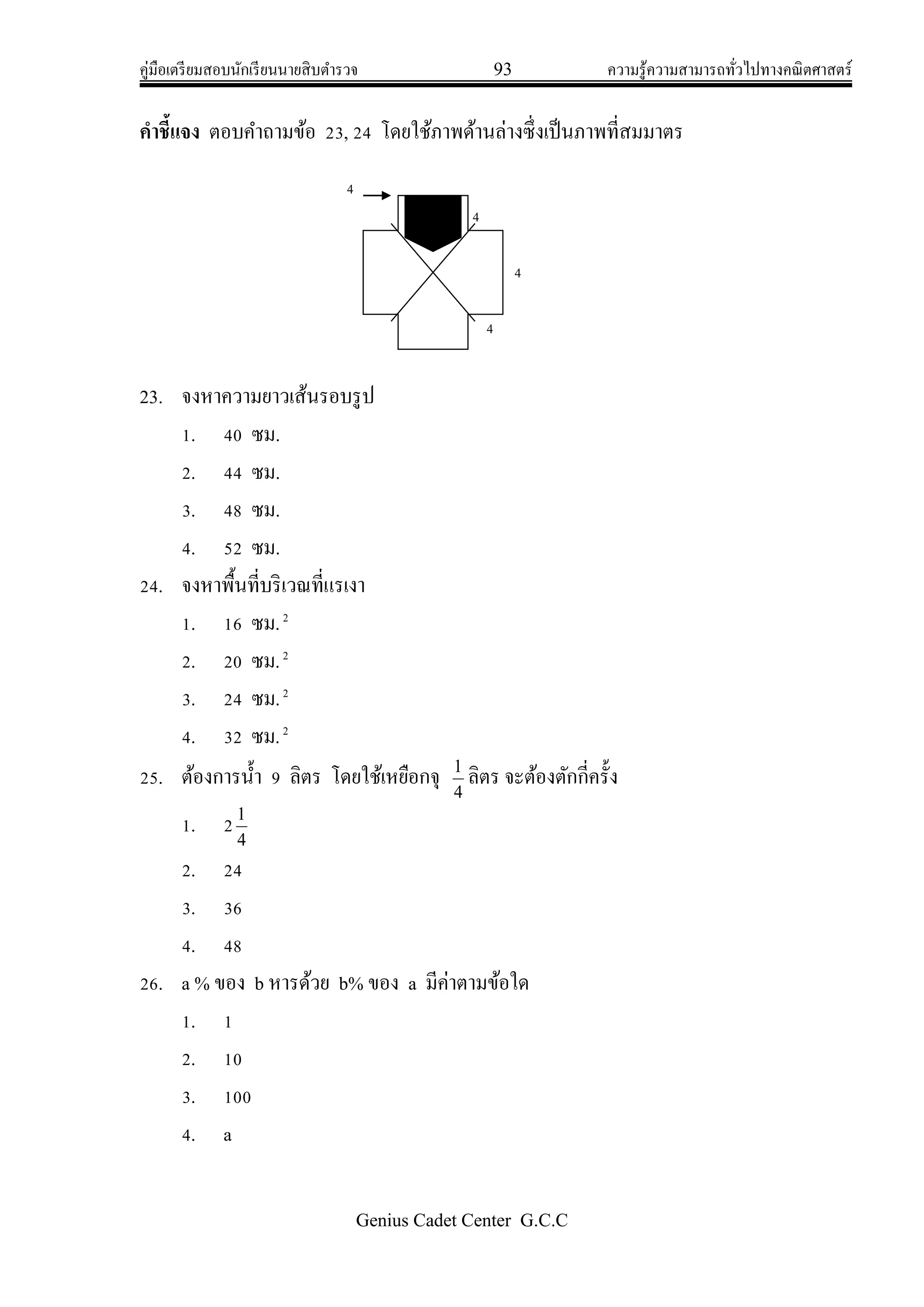 คู่มือเตรียมสอบนักเรียนนายสิบตารวจ 93 ความรู้ความสามารถทั่วไปทางคณิตศาสตร์
Genius Cadet Center G.C.C
คาชี้แจง ตอบคาถามข้อ 23, 24 โดยใช้ภาพด้านล่างซึ่งเป็นภาพที่สมมาตร
23. จงหาความยาวเส้นรอบรูป
1. 40 ซม.
2. 44 ซม.
3. 48 ซม.
4. 52 ซม.
24. จงหาพื้นที่บริเวณที่แรเงา
1. 16 ซม.2
2. 20 ซม.2
3. 24 ซม.2
4. 32 ซม.2
25. ต้องการน้า 9 ลิตร โดยใช้เหยือกจุ
4
1
ลิตร จะต้องตักกี่ครั้ง
1. 2
4
1
2. 24
3. 36
4. 48
26. a % ของ b หารด้วย b% ของ a มีค่าตามข้อใด
1. 1
2. 10
3. 100
4. a
4
4
4
4
 