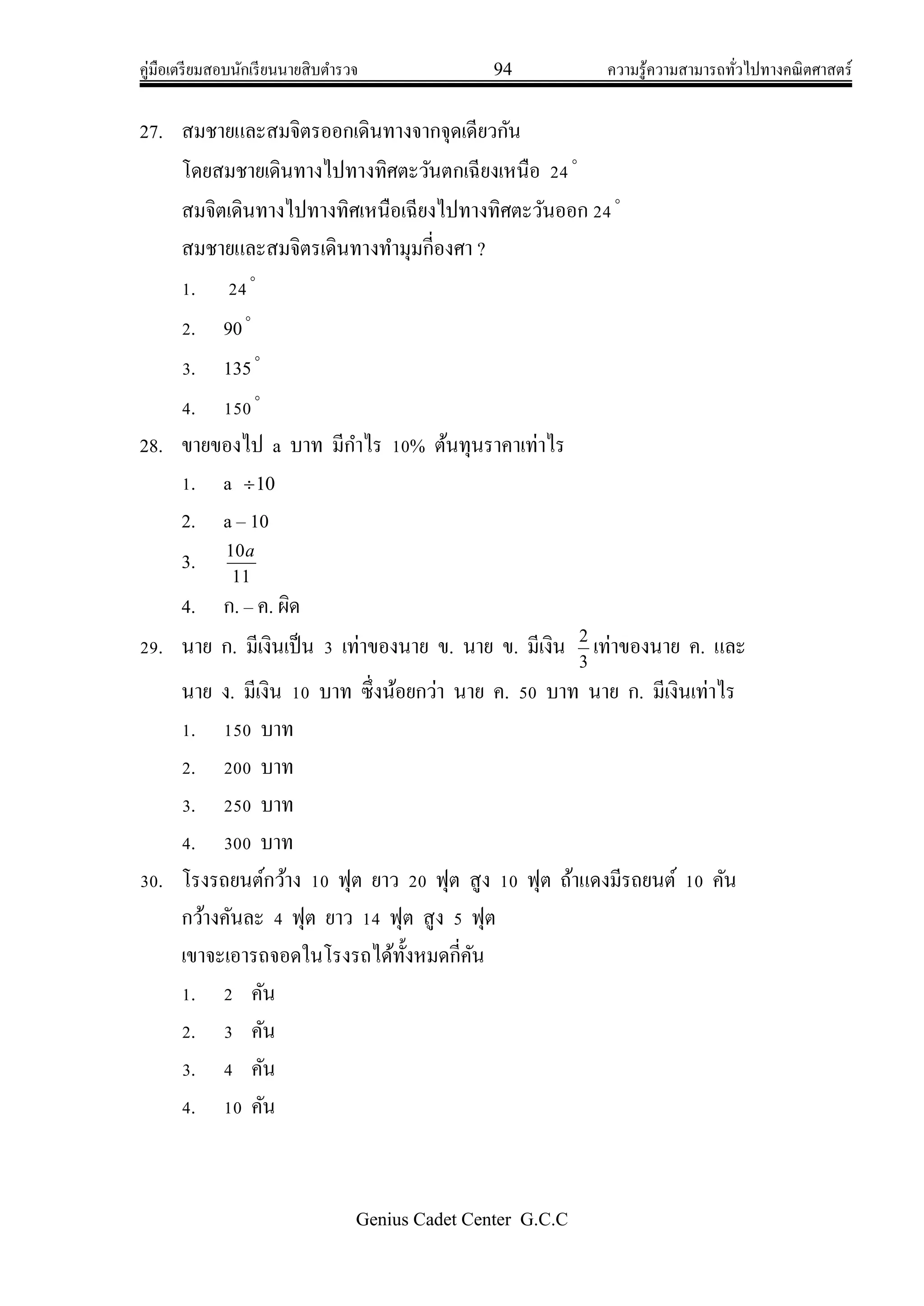 คู่มือเตรียมสอบนักเรียนนายสิบตารวจ 94 ความรู้ความสามารถทั่วไปทางคณิตศาสตร์
Genius Cadet Center G.C.C
27. สมชายและสมจิตรออกเดินทางจากจุดเดียวกัน
โดยสมชายเดินทางไปทางทิศตะวันตกเฉียงเหนือ 24
สมจิตเดินทางไปทางทิศเหนือเฉียงไปทางทิศตะวันออก 24
สมชายและสมจิตรเดินทางทามุมกี่องศา ?
1. 24
2. 90
3. 135
4. 150
28. ขายของไป a บาท มีกาไร 10% ต้นทุนราคาเท่าไร
1. a 10
2. a – 10
3.
11
10a
4. ก. – ค. ผิด
29. นาย ก. มีเงินเป็น 3 เท่าของนาย ข. นาย ข. มีเงิน
3
2
เท่าของนาย ค. และ
นาย ง. มีเงิน 10 บาท ซึ่งน้อยกว่า นาย ค. 50 บาท นาย ก. มีเงินเท่าไร
1. 150 บาท
2. 200 บาท
3. 250 บาท
4. 300 บาท
30. โรงรถยนต์กว้าง 10 ฟุต ยาว 20 ฟุต สูง 10 ฟุต ถ้าแดงมีรถยนต์ 10 คัน
กว้างคันละ 4 ฟุต ยาว 14 ฟุต สูง 5 ฟุต
เขาจะเอารถจอดในโรงรถได้ทั้งหมดกี่คัน
1. 2 คัน
2. 3 คัน
3. 4 คัน
4. 10 คัน
 