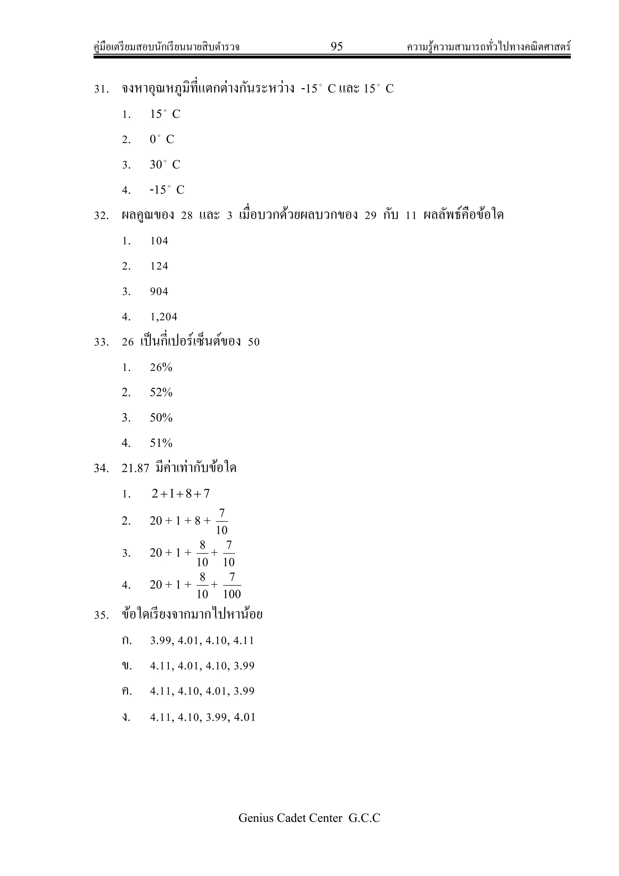 คู่มือเตรียมสอบนักเรียนนายสิบตารวจ 95 ความรู้ความสามารถทั่วไปทางคณิตศาสตร์
Genius Cadet Center G.C.C
31. จงหาอุณหภูมิที่แตกต่างกันระหว่าง -15
C และ 15
C
1. 15
C
2. 0
C
3. 30
C
4. -15
C
32. ผลคูณของ 28 และ 3 เมื่อบวกด้วยผลบวกของ 29 กับ 11 ผลลัพธ์คือข้อใด
1. 104
2. 124
3. 904
4. 1,204
33. 26 เป็นกี่เปอร์เซ็นต์ของ 50
1. 26%
2. 52%
3. 50%
4. 51%
34. 21.87 มีค่าเท่ากับข้อใด
1. 7812 
2. 20 + 1 + 8 +
10
7
3. 20 + 1 +
10
8
+
10
7
4. 20 + 1 +
10
8
+
100
7
35. ข้อใดเรียงจากมากไปหาน้อย
ก. 3.99, 4.01, 4.10, 4.11
ข. 4.11, 4.01, 4.10, 3.99
ค. 4.11, 4.10, 4.01, 3.99
ง. 4.11, 4.10, 3.99, 4.01
 