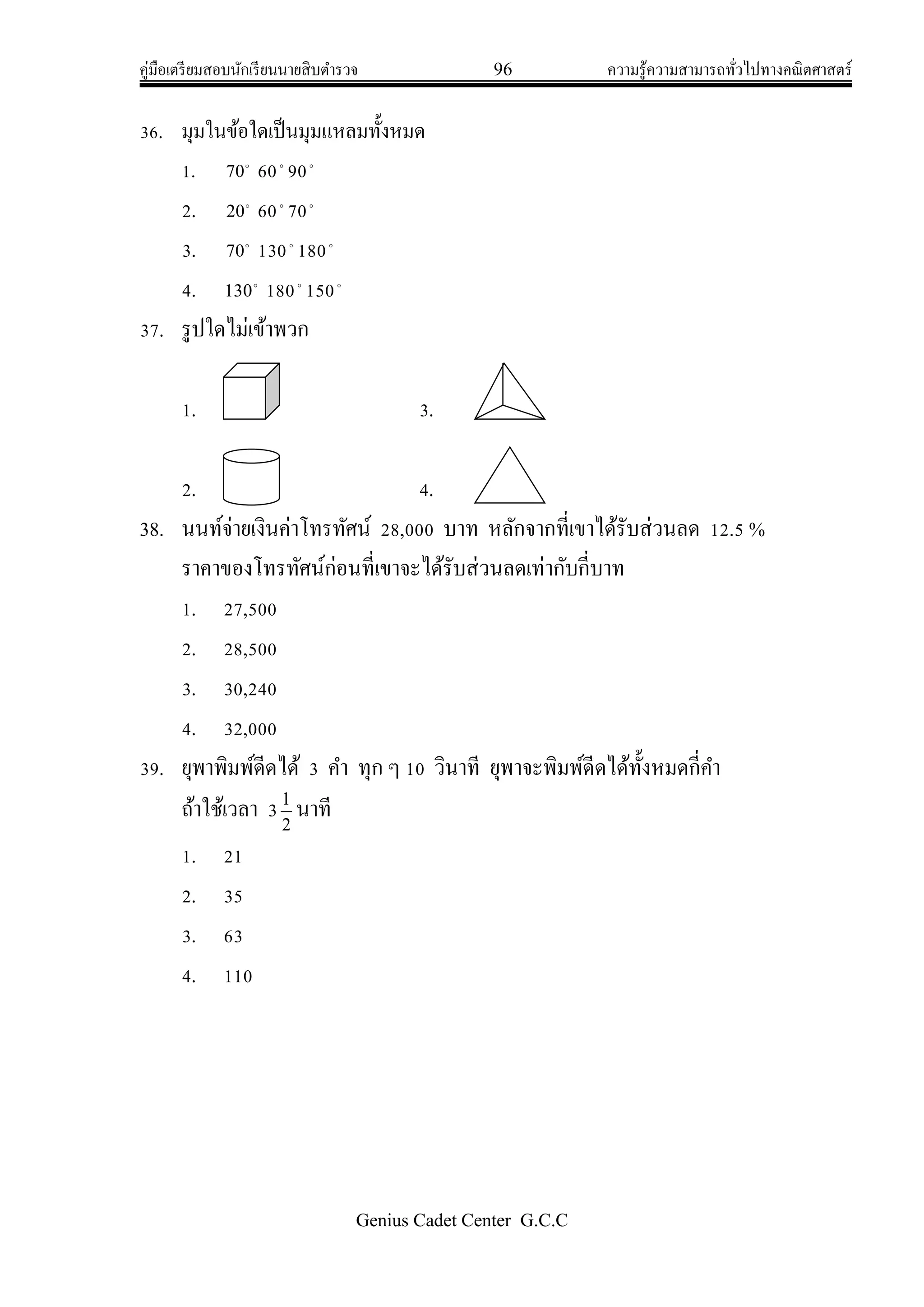 คู่มือเตรียมสอบนักเรียนนายสิบตารวจ 96 ความรู้ความสามารถทั่วไปทางคณิตศาสตร์
Genius Cadet Center G.C.C
36. มุมในข้อใดเป็นมุมแหลมทั้งหมด
1. 
70 60
90
2. 
20 60
70
3. 
70 130
180
4. 
130 180
150
37. รูปใดไม่เข้าพวก
1. 3.
2. 4.
38. นนท์จ่ายเงินค่าโทรทัศน์ 28,000 บาท หลักจากที่เขาได้รับส่วนลด 12.5 %
ราคาของโทรทัศน์ก่อนที่เขาจะได้รับส่วนลดเท่ากับกี่บาท
1. 27,500
2. 28,500
3. 30,240
4. 32,000
39. ยุพาพิมพ์ดีดได้ 3 คา ทุก ๆ 10 วินาที ยุพาจะพิมพ์ดีดได้ทั้งหมดกี่คา
ถ้าใช้เวลา 3 2
1
นาที
1. 21
2. 35
3. 63
4. 110
 