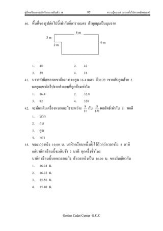 คู่มือเตรียมสอบนักเรียนนายสิบตารวจ 97 ความรู้ความสามารถทั่วไปทางคณิตศาสตร์
Genius Cadet Center G.C.C
40. พื้นที่ของรูปต่อไปนี้เท่ากับกี่ตารางเมตร ถ้าทุกมุมเป็นมุมฉาก
1. 48 2. 42
3. 39 4. 18
41. นาวาทาผิดพลาดเขาต้องการจะคูณ 16.4 เมตร ด้วย 25 เขากลับคูณด้วย 5
ผลคุณเขาผิดไปจากคาตอบที่ถูกต้องเท่าใด
1. 16.4 2. 32.8
3. 82 4. 328
42. จะต้องเติมเครื่องหมายอะไรระหว่าง 11
8
กับ 121
8
ผลลัพธ์เท่ากับ 11 พอดี
1. บวก
2. ลบ
3. คูณ
4. หาร
44. ขณะเวลาจริง 10.00 น. นาฬิกาเรือนหนึ่งตั้งไว้เร็วกว่าเวลาจริง 4 นาที
แต่นาฬิกาเรือนนี้จะเดินช้า 2 นาที ทุกครึ่งชั่วโมง
นาฬิกาเรือนนี้บอกเวลาอะไร ถ้าเวลาจริงเป็น 16.00 น. ของวันเดียวกัน
1. 16.04 น.
2. 16.02 น.
3. 15.56 น.
4. 15.40 น.
8 m
6 m
2 m
3 m
 