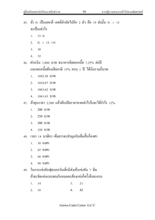 คู่มือเตรียมสอบนักเรียนนายสิบตารวจ 98 ความรู้ความสามารถทั่วไปทางคณิตศาสตร์
Genius Cadet Center G.C.C
45. ถ้า ก. เป็นเลขาคี่ เลขคี่ตัวถัดไปอีก 2 ตัว คือ 19 ดังนั้น ก.  15
จะเป็นเท่าไร
1. 15 ก.
2. ก.  15 -19
3. 30
4. 32
46. ฝากเงิน 1,000 บาท ธนาคารคิดดอกเบี้ย 7.25% ต่อปี
และดอกเบี้ยต้องเสียภาษี 15% ครบ 1 ปี ได้เงินรวมกี่บาท
1. 1092.50 บาท
2. 1010.87 บาท
3. 1003.62 บาท
4. 1061.63 บาท
47. ถ้าทุนราคา 2,500 แล้วต้องปิดราคาขายเท่าไรจึงจะได้กาไร 12%
1. 200 บาท
2. 250 บาท
3. 300 บาท
4. 350 บาท
48. เวลา 14 นาฬิกา เข็มยาวจะทามุมกับเข็มสั้นกี่องศา
1. 30 องศา
2. 45 องศา
3. 60 องศา
4. 90 องศา
49. ในการแข่งขันฟุตบอลวันเด็กมีส่งเข้าแข่งขัน 7 ทีม
ถ้าจะจัดแข่งแบบพบกันหมดจะต้องแข่งกี่ครั้งจึงจะครบ
1. 14 3. 21
2. 18 4. 42
 