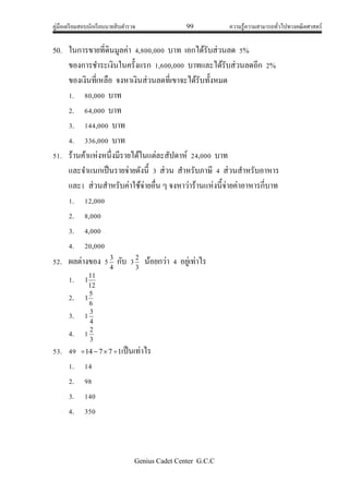คู่มือเตรียมสอบนักเรียนนายสิบตารวจ 99 ความรู้ความสามารถทั่วไปทางคณิตศาสตร์
Genius Cadet Center G.C.C
50. ในการขายที่ดินมูลค่า 4,800,000 บาท เอกได้รับส่วนลด 5%
ของการชาระเงินในครั้งแรก 1,600,000 บาทและได้รับส่วนลดอีก 2%
ของเงินที่เหลือ จงหาเงินส่วนลดที่เขาจะได้รับทั้งหมด
1. 80,000 บาท
2. 64,000 บาท
3. 144,000 บาท
4. 336,000 บาท
51. ร้านค้าแห่งหนึ่งมีรายได้ในแต่ละสัปดาห์ 24,000 บาท
และจาแนกเป็นรายจ่ายดังนี้ 3 ส่วน สาหรับภาษี 4 ส่วนสาหรับอาหาร
และ1 ส่วนสาหรับค่าใช้จ่ายอื่น ๆ จงหาว่าร้านแห่งนี้จ่ายค่าอาหารกี่บาท
1. 12,000
2. 8,000
3. 4,000
4. 20,000
52. ผลต่างของ 5 4
3
กับ 33
2
น้อยกว่า 4 อยู่เท่าไร
1. 12
11
1
2. 6
5
1
3. 1 4
3
4. 1 3
2
53. 49 17714  เป็นเท่าไร
1. 14
2. 98
3. 140
4. 350
 