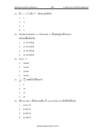 คู่มือเตรียมสอบนักเรียนนายสิบตารวจ 100 ความรู้ความสามารถทั่วไปทางคณิตศาสตร์
Genius Cadet Center G.C.C
54. ถ้า i = 1 แล้ว i100
มีค่าตรงกับข้อใด
1. 1
2. -1
3. i
4. -i
55. กลางของวงกลมยาว 14 หน่วย และ C เป็นจุดอยู่บนเส้นรอบวง
แล้วจะมีพื้นที่เท่าใด
1. 21 ตร.หน่วย
2. 42 ตร.หน่วย
3. 49 ตร.หน่วย
4. 98 ตร.หน่วย
56. (103)2
= ?
1. 10,009
2. 10,609
3. 10,909
4. 10,699
57. ?
40
10
?
 เลขที่เว้นไว้คืออะไร
1. 8
2. 10
3. 15
4. 20
58. เมื่อ a b และ c เป็นจานวนเต็ม ถ้า a, b,>0 และ c<0 แล้วข้อใดเป็นจริง
1. a+b+c>0
2. (a+b)c>0
3. (a+b)c<0
4. (a+c)b<0
 