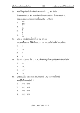 คู่มือเตรียมสอบนักเรียนนายสิบตารวจ 104 ความรู้ความสามารถทั่วไปทางคณิตศาสตร์
Genius Cadet Center G.C.C
70. สถานีวิทยุแห่งหนึ่งในแต่ละวันจะเสนอข่าว 2
1
1 ชม. ถ้าใน 1
วันออกอากาศ 24 ชม. จงหาอัตราส่วนของระยะเวลา ในการเสนอข่าว
ต่อระยะเวลาในการออกอากาศทั้งหมดใน 1 สัปดาห์
1. 240
105
2. 16
1
3. 4
3
4. 16
3
71. นาย ก. พายเรือตามน้าได้ชั่วโมงละ 15 กม.
และพายเรือทวนน้าได้ชั่วโมงละ 12 กม. กระแสน้าไหลชั่วโมงละเท่าใด
1. 1
2. 1,5
3. 3
4. 6
72. ในเวลา 13.00 น. ถึง 13.25 น. เข็มยาวหมุนไปทามุมกี่องศากับตาแหน่งเดิม
1. 90
2. 120
3. 150
4. 180
73. ปิดราคาตู้เย็น 4,500 บาท ร้านค้าลดให้ 15% ของราคาที่ติดไว้
ขายตู้เย็นไปราคาเท่าไร ?
1. 3600 บาท
2. 3745 บาท
3. 3800 บาท
4. 3825 บาท
 
