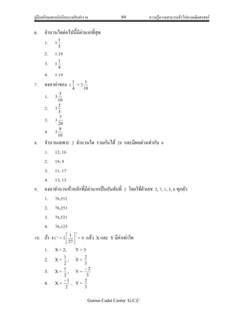 คู่มือเตรียมสอบนักเรียนนายสิบตารวจ 89 ความรู้ความสามารถทั่วไปทางคณิตศาสตร์
Genius Cadet Center G.C.C
6. จานวนใดต่อไปนี้มีค่ามากที่สุด
1. 1
5
1
2. 1.24
3. 1
4
1
4. 1.19
7. จงหาค่าของ 1
4
1
+ 2
10
1
1. 3
10
3
2. 3
3
2
3. 3
20
7
4. 3
10
9
8. จานวนเฉพาะ 2 จานวนใด รวมกันได้ 28 และมีผลต่างเท่ากับ 6
1. 12, 16
2. 19, 9
3. 11, 17
4. 13, 15
9. จงหาจานวนห้าหลักที่มีค่ามากเป็นอันดับที่ 2 โดยใช้ตัวเลข 2, 7, 1, 5, 6 ทุกตัว
1. 76,512
2. 76,251
3. 76,521
4. 76,125
10. ถ้า 81x
= 1
y






27
1
= 9 แล้ว X และ Y มีค่าเท่าใด
1. X = 2, Y = 3
2. X =
2
1
, Y =
3
2
3. X =
2
1
, Y =
3
2
4. X =
2
1
, Y =
3
2
 