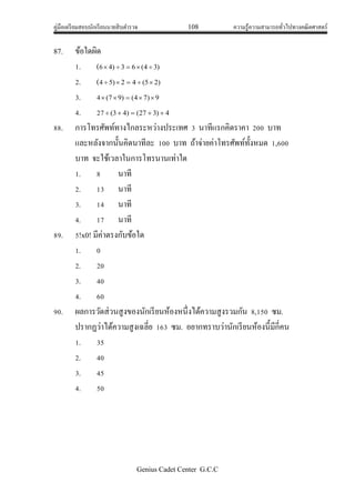 คู่มือเตรียมสอบนักเรียนนายสิบตารวจ 108 ความรู้ความสามารถทั่วไปทางคณิตศาสตร์
Genius Cadet Center G.C.C
87. ข้อใดผิด
1. (6 )34(63)4 
2. (4 )25(42)5 
3. 4 9)74()97( 
4. 27 4)327()43( 
88. การโทรศัพท์ทางไกลระหว่างประเทศ 3 นาทีแรกคิดราคา 200 บาท
และหลังจากนั้นคิดนาทีละ 100 บาท ถ้าจ่ายค่าโทรศัพท์ทั้งหมด 1,600
บาท จะใช้เวลาในการโทรนานเท่าใด
1. 8 นาที
2. 13 นาที
3. 14 นาที
4. 17 นาที
89. 5!x0! มีค่าตรงกับข้อใด
1. 0
2. 20
3. 40
4. 60
90. ผลการวัดส่วนสูงของนักเรียนห้องหนึ่งได้ความสูงรวมกัน 8,150 ซม.
ปรากฏว่าได้ความสูงเฉลี่ย 163 ซม. อยากทราบว่านักเรียนห้องนี้มีกี่คน
1. 35
2. 40
3. 45
4. 50
 