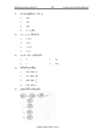 คู่มือเตรียมสอบนักเรียนนายสิบตารวจ 109 ความรู้ความสามารถทั่วไปทางคณิตศาสตร์
Genius Cadet Center G.C.C
91. จงรวมเลขคู่ตั้งแต่ 2 ถึง 20
1. 100
2. 110
3. 120
4. ก. – ค. ผิด
92. 11.1 x 1.01 เป็นเท่าไร
1. 1.1211
2. 1.221
3. 11.211
4. 12.11
93. 6 x 24 – (24 )6 เป็นเท่าไร
1. 0 3. 20
2. 1 4. 140
94. ข้อใดมีค่ามากที่สุด
1. 20% ของ 10
2. 2% ของ 100
3. 40% ของ 2
1
4. 25% ของ 9
95. รูปต่อไปนี้ควรเป็นรูปใด
1
2
3
4
 