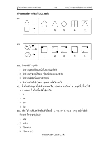 คู่มือเตรียมสอบนักเรียนนายสิบตารวจ 111 ความรู้ความสามารถทั่วไปทางคณิตศาสตร์
Genius Cadet Center G.C.C
ให้พิจารณาว่าภาพที่หายไปเป็นภาพใด
99.
100.
101. คากล่าวข้อใดถูกต้อง
1. สี่เหลี่ยมขนมเปียกปูนมีเส้นทแยงมุมเท่ากัน
2. สี่เหลียมคางหมูมีด้านตรงข้ามเท่ากันและขนานกัน
3. สี่เหลี่ยมจัตุรัสมีมุมเท่ากันทุกมุม
4. สี่เหลี่ยมผืนผ้ามีเส้นทแยงมุมตั้งฉากซึ่งกันและกัน
102. สี่เหลี่ยมผืนผ้ารูปหนึ่งมีด้านยาวยาวเป็น 2 เท่าของด้านกว้าง ถ้าวัดรอบรูปสี่เหลี่ยมนี้ได้
ยาว 54 เมตร สี่เหลี่ยมนี้จะมีพื้นที่เท่าไหร่
1. 9
2. 18
3. 162
4. 324
103. กล่องไม้ฐานเป็นรูปสี่เหลี่ยมผืนผ้า กว้าง a ซม. ยาว b ซม. สูง c ซม. จะมีพื้นที่ผิว
ทั้งหมด กี่ตารางเซนติเมตร
1. abc
2. a+b+c
3. 2(a+b+c)
4. 2(ab+bc+ca)
? 1) 2) 3) 4) 5)
? 1) 2) 3) 4) 5)
 