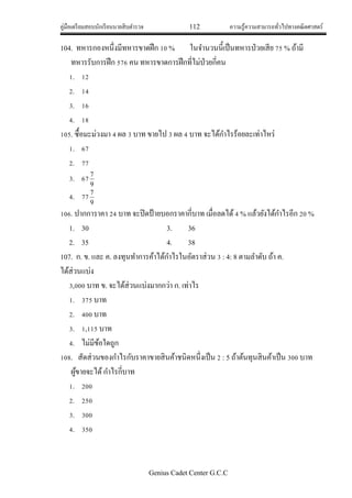 คู่มือเตรียมสอบนักเรียนนายสิบตารวจ 112 ความรู้ความสามารถทั่วไปทางคณิตศาสตร์
Genius Cadet Center G.C.C
104. ทหารกองหนึ่งมีทหารขาดฝึก 10 % ในจานวนนี้เป็นทหารป่วยเสีย 75 % ถ้ามี
ทหารรับการฝึก 576 คน ทหารขาดการฝึกที่ไม่ป่วยกี่คน
1. 12
2. 14
3. 16
4. 18
105. ซื้อมะม่วงมา 4 ผล 3 บาท ขายไป 3 ผล 4 บาท จะได้กาไรร้อยละเท่าไหร่
1. 67
2. 77
3. 67
9
7
4. 77
9
7
106. ปากการาคา 24 บาท จะปิดป้ายบอกราคากี่บาท เมื่อลดได้4 % แล้วยังได้กาไรอีก 20 %
1. 30 3. 36
2. 35 4. 38
107. ก. ข. และ ค. ลงทุนทาการค้าได้กาไรในอัตราส่วน 3 : 4: 8 ตามลาดับ ถ้า ค.
ได้ส่วนแบ่ง
3,000 บาท ข. จะได้ส่วนแบ่งมากกว่า ก. เท่าไร
1. 375 บาท
2. 400 บาท
3. 1,115 บาท
4. ไม่มีข้อใดถูก
108. สัดส่วนของกาไรกับราคาขายสินค้าชนิดหนึ่งเป็น 2 : 5 ถ้าต้นทุนสินค้าเป็น 300 บาท
ผู้ขายจะได้กาไรกี่บาท
1. 200
2. 250
3. 300
4. 350
 