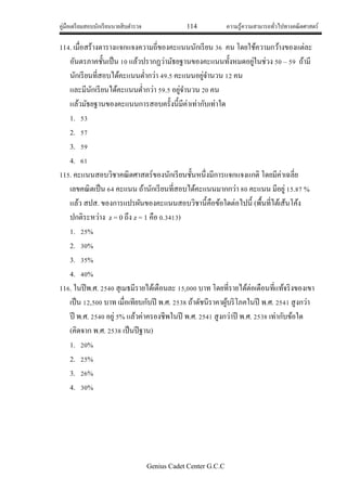 คู่มือเตรียมสอบนักเรียนนายสิบตารวจ 114 ความรู้ความสามารถทั่วไปทางคณิตศาสตร์
Genius Cadet Center G.C.C
114. เมื่อสร้างตารางแจกแจงความถี่ของคะแนนนักเรียน 36 คน โดยใช้ความกว้างของแต่ละ
อันตรภาคชั้นเป็น 10 แล้วปรากฏว่ามัธยฐานของคะแนนทั้งหมดอยู่ในช่วง 50 – 59 ถ้ามี
นักเรียนที่สอบได้คะแนนต่ากว่า 49.5 คะแนนอยู่จานวน 12 คน
และมีนักเรียนได้คะแนนต่ากว่า 59.5 อยู่จานวน 20 คน
แล้วมัธยฐานของคะแนนการสอบครั้งนี้มีค่าเท่ากับเท่าใด
1. 53
2. 57
3. 59
4. 61
115. คะแนนสอบวิชาคณิตศาสตร์ของนักเรียนชั้นหนึ่งมีการแจกแจงแกติ โดยมีค่าเฉลี่ย
เลขคณิตเป็น 64 คะแนน ถ้านักเรียนที่สอบได้คะแนนมากกว่า 80 คะแนน มีอยู่ 15.87 %
แล้ว สปส. ของการแปรผันของคะแนนสอบวิชานี้คือข้อใดต่อไปนี้ (พื้นที่ไต้เส้นโค้ง
ปกติระหว่าง z = 0 ถึง z = 1 คือ 0.3413)
1. 25%
2. 30%
3. 35%
4. 40%
116. ในปีพ.ศ. 2540 สุเมธมีรายได้เดือนละ 15,000 บาท โดยที่รายได้ต่อเดือนที่แท้จริงของเขา
เป็น 12,500 บาท เมื่อเทียบกับปี พ.ศ. 2538 ถ้าดัชนีราคาผู้บริโภคในปี พ.ศ. 2541 สูงกว่า
ปี พ.ศ. 2540 อยู่ 5% แล้วค่าครองชีพในปี พ.ศ. 2541 สูงกว่าปี พ.ศ. 2538 เท่ากับข้อใด
(คิดจาก พ.ศ. 2538 เป็นปีฐาน)
1. 20%
2. 25%
3. 26%
4. 30%
 