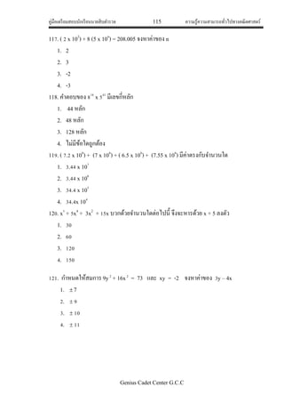 คู่มือเตรียมสอบนักเรียนนายสิบตารวจ 115 ความรู้ความสามารถทั่วไปทางคณิตศาสตร์
Genius Cadet Center G.C.C
117. ( 2 x 102
) + 8 (5 x 10n
) = 208.005 จงหาค่าของ n
1. 2
2. 3
3. -2
4. -3
118. คาตอบของ 816
x 541
มีเลขกี่หลัก
1. 44 หลัก
2. 48 หลัก
3. 128 หลัก
4. ไม่มีข้อใดถูกต้อง
119. ( 7.2 x 106
) + (7 x 106
) + ( 6.5 x 106
) + (7.55 x 106
) มีค่าตรงกับจานวนใด
1. 3.44 x 107
2. 3.44 x 106
3. 34.4 x 105
4. 34.4x 104
120. x5
+ 5x4
+ 3x2
+ 15x บวกด้วยจานวนใดต่อไปนี้ จึงจะหารด้วย x + 5 ลงตัว
1. 30
2. 60
3. 120
4. 150
121. กาหนดให้สมการ 9y2
+ 16x2
= 73 และ xy = -2 จงหาค่าของ 3y – 4x
1. 7
2.  9
3.  10
4.  11
 