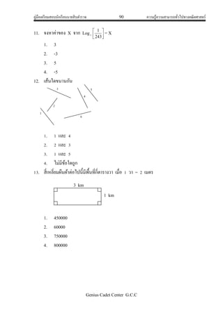 คู่มือเตรียมสอบนักเรียนนายสิบตารวจ 90 ความรู้ความสามารถทั่วไปทางคณิตศาสตร์
Genius Cadet Center G.C.C
11. จงหาค่าของ X จาก Logs 



243
1
= X
1. 3
2. -3
3. 5
4. -5
12. เส้นใดขนานกัน
1. 1 และ 4
2. 2 และ 3
3. 1 และ 5
4. ไม่มีข้อใดถูก
13. สี่เหลี่ยมผืนผ้าต่อไปนี้มีพื้นที่กี่ตารางวา เมื่อ 1 วา = 2 เมตร
1. 450000
2. 60000
3. 750000
4. 800000
1
2
3 5
4
6
3 km
1 km
 