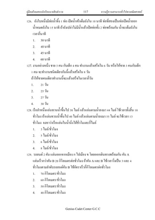 คู่มือเตรียมสอบนักเรียนนายสิบตารวจ 117 ความรู้ความสามารถทั่วไปทางคณิตศาสตร์
Genius Cadet Center G.C.C
126. ถังใบหนึ่งมีท่อน้าทิ้ง 1 ท่อ เปิดน้าเข้าเต็มถังใน 10 นาที ท่อที่สองเป็นท่อเปิดน้าออก
น้าหมดถังใน 15 นาที ถ้าถังเปล่าไม่มีน้าแล้วเปิดท่อทั้ง 2 ท่อพร้อมกัน น้าจะเต็มถังใน
เวลากี่นาที
1. 30 นาที
2. 40 นาที
3. 45 นาที
4. 60 นาที
127. งานอย่างหนึ่ง ชาย 3 คน กับเด็ก 4 คน ทางานแล้วเสร็จใน 6 วัน หรือให้ชาย 3 คนกับเด็ก
1 คน จะทางานชนิดเดียวกันนี้แล้วเสร็จใน 8 วัน
ถ้าให้ชายคนเดียวทางานนี้จะแล้วเสร็จในเวลากี่วัน
1. 21 วัน
2. 25 วัน
3. 27 วัน
4. 30 วัน
128. เรือลาหนึ่งแล่นทวนน้าขึ้นไป 30 ไมล์แล้วแล่นตามน้าลงมา 44 ไมล์ใช้เวลาทั้งสิ้น 10
ชั่วโมง ถ้าแล่นทวนน้าขึ้นไป 40 ไมล์แล้วแล่นตามน้าลงมา 55 ไมล์จะใช้เวลา 13
ชั่วโมง จงหาว่าเรือแล่นในน้านิ่งได้ชั่วโมงละกี่ไมล์
1. 3 ไมล์/ชั่วโมง
2. 5 ไมล์/ชั่วโมง
3. 6 ไมล์/ชั่วโมง
4. 8 ไมล์/ชั่วโมง
129. รถยนต์2 คัน แล่นออกจากเมือง ก ไปเมือง ข โดยออกเดินทางพร้อมกัน คัน A
แล่นเร็วกว่าคัน B 20 กิโลเมตรต่อชั่วโมง ถ้าคัน A และ B ใช้เวลาวิ่งเป็น 3 และ 4
ชั่วโมงตามลาดับรถยนต์คัน B ใช้อัตราเร็วกี่กิโลเมตรต่อชั่วโมง
1. 70 กิโลเมตร/ชั่วโมง
2. 60 กิโลเมตร/ชั่วโมง
3. 50 กิโลเมตร/ชั่วโมง
4. 40 กิโลเมตร/ชั่วโมง
 