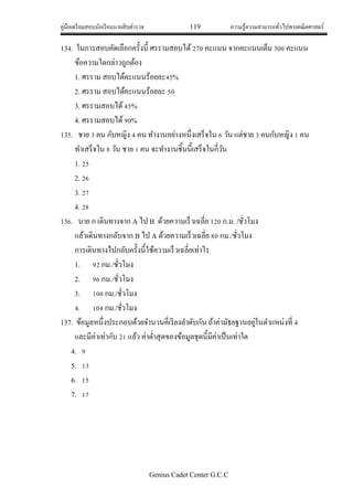 คู่มือเตรียมสอบนักเรียนนายสิบตารวจ 119 ความรู้ความสามารถทั่วไปทางคณิตศาสตร์
Genius Cadet Center G.C.C
134. ในการสอบคัดเลือกครั้งนี้ ศรรามสอบได้270 คะแนน จากคะแนนเต็ม 300 คะแนน
ข้อความใดกล่าวถูกต้อง
1. ศรราม สอบได้คะแนนร้อยละ45%
2. ศรราม สอบได้คะแนนร้อยละ 50
3. ศรรามสอบได้45%
4. ศรรามสอบได้90%
135. ชาย 3 คน กับหญิง 4 คน ทางานอย่างหนึ่งเสร็จใน 6 วัน แต่ชาย 3 คนกับหญิง 1 คน
ทาเสร็จใน 8 วัน ชาย 1 คน จะทางานชิ้นนี้เสร็จในกี่วัน
1. 25
2. 26
3. 27
4. 28
136. นาย ก เดินทางจาก A ไป B ด้วยความเร็วเฉลี่ย 120 ก.ม. /ชั่วโมง
แล้วเดินทางกลับจาก B ไป A ด้วยความเร็วเฉลี่ย 80 กม./ชั่วโมง
การเดินทางไปกลับครั้งนี้ใช้ความเร็วเฉลี่ยเท่าไร
1. 92 กม./ชั่วโมง
2. 96 กม./ชั่วโมง
3. 100 กม./ชั่วโมง
4. 104 กม./ชั่วโมง
137. ข้อมูลหนึ่งประกอบด้วยจานวนคี่เรียงลาดับกัน ถ้าค่ามัธยฐานอยู่ในตาแหน่งที่ 4
และมีค่าเท่ากับ 21 แล้ว ค่าต่าสุดของข้อมูลชุดนี้มีค่าเป็นเท่าใด
4. 9
5. 13
6. 15
7. 17
 