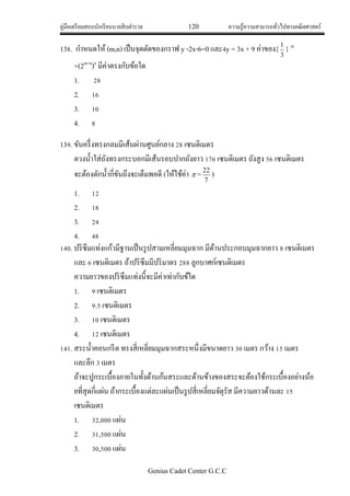 คู่มือเตรียมสอบนักเรียนนายสิบตารวจ 120 ความรู้ความสามารถทั่วไปทางคณิตศาสตร์
Genius Cadet Center G.C.C
138. กาหนดให้ (m,n) เป็นจุดตัดของกราฟ y -2x-6=0 และ4y = 3x + 9 ค่าของ{
3
1
} m
+(2m+n
)n
มีค่าตรงกับข้อใด
1. 28
2. 16
3. 10
4. 8
139. ขันครึ่งทรงกลมมีเส้นผ่านศูนย์กลาง 28 เซนติเมตร
ตวงน้าใส่ถังทรงกระบอกมีเส้นรอบปากถังยาว 176 เซนติเมตร ถังสูง 56 เซนติเมตร
จะต้องตักน้ากี่ขันถึงจะเต็มพอดี (ให้ใช้ค่า  =
7
22
)
1. 12
2. 18
3. 24
4. 48
140. ปริซึมแท่งแก้วมีฐานเป็นรูปสามเหลี่ยมมุมฉาก มีด้านประกอบมุมฉากยาว 8 เซนติเมตร
และ 6 เซนติเมตร ถ้าปริซึมมีปริมาตร 288 ลูกบาศก์เซนติเมตร
ความยาวของปริซึมแท่งนี้จะมีค่าเท่ากับข้ใด
1. 9 เซนติเมตร
2. 9.5 เซนติเมตร
3. 10 เซนติเมตร
4. 12 เซนติเมตร
141. สระน้าคอนกรีต ทรงสี่เหลี่ยมมุมฉากสระหนึ่งมีขนาดยาว 30 เมตร กว้าง 15 เมตร
และลึก 3 เมตร
ถ้าจะปูกระเบื้องภายในทั้งด้านก้นสระและด้านข้างของสระจะต้องใช้กระเบื้องอย่างน้อ
ยที่สุดกี่แผ่น ถ้ากระเบื้องแต่ละแผ่นเป็นรูปสี่เหลี่ยมจัตุรัส มีความยาวด้านละ 15
เซนติเมตร
1. 32,000 แผ่น
2. 31,500 แผ่น
3. 30,500 แผ่น
 