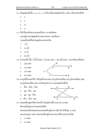 คู่มือเตรียมสอบนักเรียนนายสิบตารวจ 124 ความรู้ความสามารถทั่วไปทางคณิตศาสตร์
Genius Cadet Center G.C.C
151. ข้อมูลชุดหนึ่งคือ 5, 8, x, 8, 7, 14 ถ้าค่าเฉลี่ยเลขคณิตเท่ากับ 9 แล้ว x มีค่าเท่ากับข้อใด
1. 8
2. 9
3. 10
4. 12
152. AB เป็นคอร์ดของวงกลมหนึ่งยาว 30 เซนติเมตร
และอยู่ห่างจากจุดศูนย์กลางของวงกลม 5 เซนติเมตร
วงกลมนี้จะมีเส้นผ่านศูนย์กลางยาวเท่าใด
1. 7 5
2. 10 10
3. 14 5
4. 20 10
153. กาหนดให้AB // CD ถ้า BAF = 48 และ AEC = 102 แล้ว BAE + ECD มีขนาดกี่องศา
1. 228 องศา F
2. 234 องศา A B
3. 258 องศา E
4. 264 องศา C D
154. จากรูปที่กาหนดให้ C เป็นจุดกึ่งกลางของ AD รูปสามเหลี่ยม AD รูปสามเหลี่ยม ABC
และรูปสามเหลี่ยม DEC เท่ากันทุกประการ ตามเหตุผลในข้อใด
1. ด้าน – ด้าน – ด้าน E D
2. มุม – ด้าน – มุม
3. มุม – มุม – ด้าน
4. ด้าน – ด้าน – มุม A B
155. สมชายยืนอยู่หน้าตึกแห่งหนึ่ง โดยอยู่ห่างเป็นระยะทาง 28 เมตร
มีเสาธงตั้งอยู่ระหว่างสมชายกับตึก
สมชายมองเห็นยอดเสาธงและยอดตึกอยู่ในแนวเดียวกัน ถ้าตึกสูง 16 เมตร
และเสาธงสูง 6 เมตร สมชายจะยืนอยู่ห่างจากเสาธงเป็นระยะทางเท่าใด
1. 5.5 เมตร
2. 8.5 เมตร
 