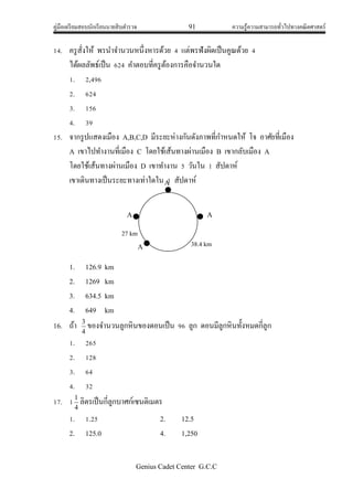 คู่มือเตรียมสอบนักเรียนนายสิบตารวจ 91 ความรู้ความสามารถทั่วไปทางคณิตศาสตร์
Genius Cadet Center G.C.C
14. ครูสั่งให้ พรนาจานวนหนึ่งหารด้วย 4 แต่พรฟังผิดเป็นคูณด้วย 4
ได้ผลลัพธ์เป็น 624 คาตอบที่ครูต้องการคือจานวนใด
1. 2,496
2. 624
3. 156
4. 39
15. จากรูปแสดงเมือง A,B,C,D มีระยะห่างกันดังภาพที่กาหนดให้ โจ อาศัยที่เมือง
A เขาไปทางานที่เมือง C โดยใช้เส้นทางผ่านเมือง B เขากลับเมือง A
โดยใช้เส้นทางผ่านเมือง D เขาทางาน 5 วันใน 1 สัปดาห์
เขาเดินทางเป็นระยะทางเท่าใดใน 1 สัปดาห์
1. 126.9 km
2. 1269 km
3. 634.5 km
4. 649 km
16. ถ้า
4
3
ของจานวนลูกหินของดอนเป็น 96 ลูก ดอนมีลูกหินทั้งหมดกี่ลูก
1. 265
2. 128
3. 64
4. 32
17. 1
4
1
ลิตรเป็นกี่ลูกบาศก์เซนติเมตร
1. 1.25 2. 12.5
2. 125.0 4. 1,250
A
A
A
A
27 km
kkkkk
mkkkk
kkm
38.4 km
 
