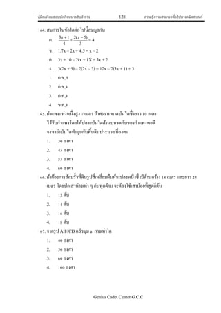คู่มือเตรียมสอบนักเรียนนายสิบตารวจ 128 ความรู้ความสามารถทั่วไปทางคณิตศาสตร์
Genius Cadet Center G.C.C
164. สมการในข้อใดต่อไปนี้สมมูลกัน
ก.
4
13 x
+
3
)5(2 x
= 4
ข. 1.7x – 2x + 4.5 = x – 2
ค. 3x + 10 – 2(x + 1X = 3x + 2
ง. 3(2x + 5) – 2(2x – 3) = 12x – 2(3x + 1) + 3
1. ก,ข,ค
2. ก,ข,ง
3. ก,ค,ง
4. ข,ค,ง
165. กาแพงแห่งหนึ่งสูง 7 เมตร ถ้าศรรามพาดบันไดซึ่งยาว 10 เมตร
ไว้กับกาแพงโดยให้ปลายบันไดด้านบนจดกับของกาแพงพอดี
จงหาว่าบันไดทามุมกับพื้นดินประมาณกี่องศา
1. 30 องศา
2. 45 องศา
3. 55 องศา
4. 60 องศา
166. ถ้าต้องการล้อมรั้วที่ดินรูปสี่เหลี่ยมผืนผ้าแปลงหนึ่งซึ่งมีด้านกว้าง 18 เมตร และยาว 24
เมตร โดยปักเสาห่างเท่า ๆ กันทุกด้าน จะต้องใช้เสาน้อยที่สุดกี่ต้น
1. 12 ต้น
2. 14 ต้น
3. 16 ต้น
4. 18 ต้น
167. จากรูป AB//CD แล้วมุม a กางเท่าใด
1. 40 องศา
2. 50 องศา
3. 60 องศา
4. 100 องศา
 