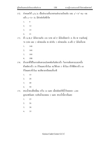 คู่มือเตรียมสอบนักเรียนนายสิบตารวจ 130 ความรู้ความสามารถทั่วไปทางคณิตศาสตร์
Genius Cadet Center G.C.C
172. กาหนดให้ a, b, 3c เป็นจานวนคี่บวกสามจานวนเรียงกัน และ a3
+ b2
+6c = 66
แล้ว a + b + 3c มีค่าเท่ากับข้อใด
1. 9
2. 12
3. 15
4. 21
173. ถ้า A, B, C มีเงินรวมกัน 430 บาท แต่ C มีเงินน้อยกว่า A กับ B รวมกันอยู่
70 บาท และ 2 เท่าของเงิน B เท่ากับ 3 เท่าของเงิน A แล้ว C มีเงินกี่บาท
1. 140
2. 160
3. 180
4. 190
174. ถ้าเวลาที่ใช้ในการเดินทางแปรผกผันกับอัตราเร็ว ในการเดินทางระยะหนึ่ง
ด้วยอัตราเร็ว 50 กิโลเมตร/ชั่วโมง จะใช้เวลา 5 ชั่วโมง ถ้าใช้อัตราเร็ว 60
กิโลเมตร/ชั่วโมง จะเสียเวลาน้อยลงกี่นาที
1. 15
2. 20
3. 40
4. 50
175. สระน้าทรงสี่เหลี่ยม กว้าง 24 เมตร เมื่อปล่อยให้น้าไหลออก 1,200
ลูกบาศก์เมตร ระดับน้าจะลดลง 2 เมตร สระน้านี้ยาวกี่เมตร
1. 25
2. 26
3. 30
4. 35
 