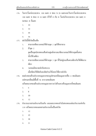 คู่มือเตรียมสอบนักเรียนนายสิบตารวจ 131 ความรู้ความสามารถทั่วไปทางคณิตศาสตร์
Genius Cadet Center G.C.C
176. ในการวิ่งแข่งระยะทาง 100 เมตร ก ชนะ ข 20 เมตรและในการวิ่งแข่งระยะทาง
100 เมตร ข ชนะ ค 10 เมตร ถ้าให้ ก กับ ค วิ่งแข่งในระยะทาง 200 เมตร ก
จะชนะ ค กี่เมตร
1. 24
2. 32
3. 48
4. 56
177. ต่อไปนี้ข้อใดเป็นเท็จ
1. สามารถเขียนวงกลมให้ผ่านจุด 2 จุดได้หลายวง
2. ถ้าจุด 2
จุดเป็นจุดปลายของเส้นผ่านศูนย์กลางจะเขียนวงกลมให้ผ่านจุดทั้งสอง
นั้นได้วงเดียว
3. สามารถเขียนวงกลมให้ผ่านจุด 3 จุด ที่ไม่อยู่บนเส้นตรงเดียวกันได้เพียงวง
เดียว
4. วงกลมมีขนาดเท่ากันสองวง
เมื่อเขียนให้ตัดกันจะตัดส่วนโค้งออกได้ยาวเท่ากัน
178. ผลต่างของด้านประกอบมุมฉากของรูปสามเหลี่ยมมุมฉากเป็น 4 เซนติเมตร
แต่สามเหลี่ยมมีพื้นที่ 96 ตารางเซนติเมตร
แล้วผลบวกของด้านประกอบมุมฉากยาวกว่าด้านตรงข้ามมุมฉากกี่เซนติเมตร
1. 6
2. 8
3. 10
4. 12
179. จานวนบวกสามจานวนเรียงกัน และผลบวกของกาบังสองของแต่ละจานวนเท่ากับ
110 แล้วผลบวกของเลขสามจานวนนั้นเป็นเท่าใด
1. 12
2. 15
3. 18
4. 21
 