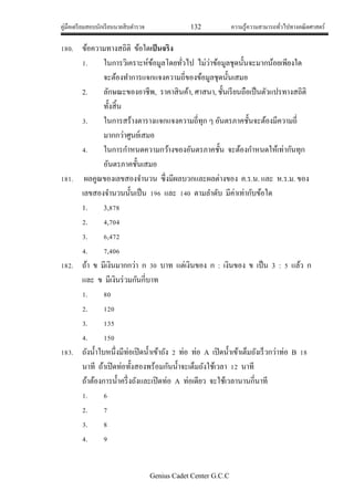 คู่มือเตรียมสอบนักเรียนนายสิบตารวจ 132 ความรู้ความสามารถทั่วไปทางคณิตศาสตร์
Genius Cadet Center G.C.C
180. ข้อความทางสถิติ ข้อใดเป็นจริง
1. ในการวิเคราะห์ข้อมูลโดยทั่วไป ไม่ว่าข้อมูลชุดนั้นจะมากน้อยเพียงใด
จะต้องทาการแจกแจงความถี่ของข้อมูลชุดนั้นเสมอ
2. ลักษณะของอาชีพ, ราคาสินค้า, ศาสนา, ชั้นเรียนถือเป็นตัวแปรทางสถิติ
ทั้งสิ้น
3. ในการสร้างตารางแจกแจงความถี่ทุก ๆ อันตรภาคชั้นจะต้องมีความถี่
มากกว่าศูนย์เสมอ
4. ในการกาหนดความกว้างของอันตรภาคชั้น จะต้องกาหนดให้เท่ากันทุก
อันตรภาคชั้นเสมอ
181. ผลคูณของเลขสองจานวน ซึ่งมีผลบวกและผลต่างของ ค.ร.น. และ ห.ร.ม. ของ
เลขสองจานวนนั้นเป็น 196 และ 140 ตามลาดับ มีค่าเท่ากับข้อใด
1. 3,878
2. 4,704
3. 6,472
4. 7,406
182. ถ้า ข มีเงินมากกว่า ก 30 บาท แต่เงินของ ก : เงินของ ข เป็น 3 : 5 แล้ว ก
และ ข มีเงินร่วมกันกี่บาท
1. 80
2. 120
3. 135
4. 150
183. ถังน้าใบหนึ่งมีท่อเปิดน้าเข้าถัง 2 ท่อ ท่อ A เปิดน้าเข้าเต็มถังเร็วกว่าท่อ B 18
นาที ถ้าเปิดท่อทั้งสองพร้อมกันน้าจะเต็มถังใช้เวลา 12 นาที
ถ้าต้องการน้าครึ่งถังและเปิดท่อ A ท่อเดียว จะใช้เวลานานกี่นาที
1. 6
2. 7
3. 8
4. 9
 