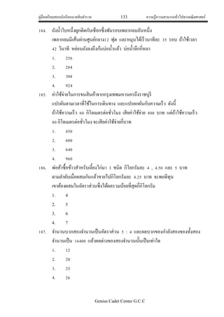 คู่มือเตรียมสอบนักเรียนนายสิบตารวจ 133 ความรู้ความสามารถทั่วไปทางคณิตศาสตร์
Genius Cadet Center G.C.C
184. ถังน้าใบหนึ่งผูกติดกับเชือกซึ่งพันรอบเพลากลมอันหนึ่ง
เพลากลมมีเส้นผ่านศูนย์กลาง12 ฟุต และหมุนได้เร็วนาทีละ 35 รอบ ถ้าใช้เวลา
42 วินาที หย่อนถังลงถึงก้นบ่อน้าแล้ว บ่อน้าลึกกี่หลา
1. 256
2. 284
3. 308
4. 924
185. ค่าใช้จ่ายในการขนสินค้าจากกรุงเทพมหานครถึงราชบุรี
แปรผันตามเวลาที่ใช้ในการเดินทาง และแปรผกผันกับความเร็ว ดังนี้
ถ้าใช้ความเร็ว 60 กิโลเมตรต่อชั่วโมง เสียค่าใช้จ่าย 800 บาท แต่ถ้าใช้ความเร็ว
80 กิโลเมตรต่อชั่วโมง จะเสียค่าใช้จ่ายกี่บาท
1. 450
2. 600
3. 640
4. 960
186. พ่อค้าซื้อข้าวสาหรับเลี้ยงไก่มา 3 ชนิด กิโลกรัมละ 4 , 4.50 และ 5 บาท
ตามลาดับเมื่อผสมกันแล้วขายไปกิโลกรัมละ 4.25 บาท จะพอดีทุน
เขาต้องผสมในอัตราส่วนซึ่งได้ผลรวมน้อยที่สุดกี่กิโลกรัม
1. 4
2. 5
3. 6
4. 7
187. จานวนบวกสองจานวนเป็นอัตราส่วน 5 : 4 และผลบวกของกาลังสองของทั้งสอง
จานวนเป็น 16400 แล้วผลต่างของสองจานวนนั้นเป็นเท่าใด
1. 12
2. 20
3. 25
4. 26
 
