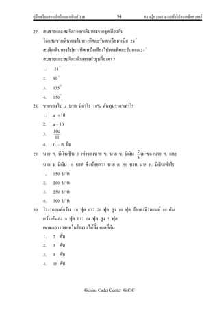 คู่มือเตรียมสอบนักเรียนนายสิบตารวจ 94 ความรู้ความสามารถทั่วไปทางคณิตศาสตร์
Genius Cadet Center G.C.C
27. สมชายและสมจิตรออกเดินทางจากจุดเดียวกัน
โดยสมชายเดินทางไปทางทิศตะวันตกเฉียงเหนือ 24
สมจิตเดินทางไปทางทิศเหนือเฉียงไปทางทิศตะวันออก 24
สมชายและสมจิตรเดินทางทามุมกี่องศา ?
1. 24
2. 90
3. 135
4. 150
28. ขายของไป a บาท มีกาไร 10% ต้นทุนราคาเท่าไร
1. a 10
2. a – 10
3.
11
10a
4. ก. – ค. ผิด
29. นาย ก. มีเงินเป็น 3 เท่าของนาย ข. นาย ข. มีเงิน
3
2
เท่าของนาย ค. และ
นาย ง. มีเงิน 10 บาท ซึ่งน้อยกว่า นาย ค. 50 บาท นาย ก. มีเงินเท่าไร
1. 150 บาท
2. 200 บาท
3. 250 บาท
4. 300 บาท
30. โรงรถยนต์กว้าง 10 ฟุต ยาว 20 ฟุต สูง 10 ฟุต ถ้าแดงมีรถยนต์ 10 คัน
กว้างคันละ 4 ฟุต ยาว 14 ฟุต สูง 5 ฟุต
เขาจะเอารถจอดในโรงรถได้ทั้งหมดกี่คัน
1. 2 คัน
2. 3 คัน
3. 4 คัน
4. 10 คัน
 