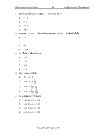 คู่มือเตรียมสอบนักเรียนนายสิบตารวจ 95 ความรู้ความสามารถทั่วไปทางคณิตศาสตร์
Genius Cadet Center G.C.C
31. จงหาอุณหภูมิที่แตกต่างกันระหว่าง -15
C และ 15
C
1. 15
C
2. 0
C
3. 30
C
4. -15
C
32. ผลคูณของ 28 และ 3 เมื่อบวกด้วยผลบวกของ 29 กับ 11 ผลลัพธ์คือข้อใด
1. 104
2. 124
3. 904
4. 1,204
33. 26 เป็นกี่เปอร์เซ็นต์ของ 50
1. 26%
2. 52%
3. 50%
4. 51%
34. 21.87 มีค่าเท่ากับข้อใด
1. 7812 
2. 20 + 1 + 8 +
10
7
3. 20 + 1 +
10
8
+
10
7
4. 20 + 1 +
10
8
+
100
7
35. ข้อใดเรียงจากมากไปหาน้อย
ก. 3.99, 4.01, 4.10, 4.11
ข. 4.11, 4.01, 4.10, 3.99
ค. 4.11, 4.10, 4.01, 3.99
ง. 4.11, 4.10, 3.99, 4.01
 