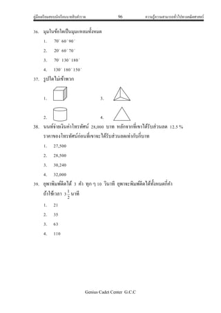 คู่มือเตรียมสอบนักเรียนนายสิบตารวจ 96 ความรู้ความสามารถทั่วไปทางคณิตศาสตร์
Genius Cadet Center G.C.C
36. มุมในข้อใดเป็นมุมแหลมทั้งหมด
1. 
70 60
90
2. 
20 60
70
3. 
70 130
180
4. 
130 180
150
37. รูปใดไม่เข้าพวก
1. 3.
2. 4.
38. นนท์จ่ายเงินค่าโทรทัศน์ 28,000 บาท หลักจากที่เขาได้รับส่วนลด 12.5 %
ราคาของโทรทัศน์ก่อนที่เขาจะได้รับส่วนลดเท่ากับกี่บาท
1. 27,500
2. 28,500
3. 30,240
4. 32,000
39. ยุพาพิมพ์ดีดได้ 3 คา ทุก ๆ 10 วินาที ยุพาจะพิมพ์ดีดได้ทั้งหมดกี่คา
ถ้าใช้เวลา 3 2
1
นาที
1. 21
2. 35
3. 63
4. 110
 