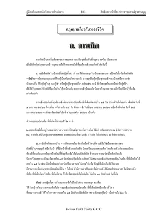 คู่มือเตรียมสอบนักเรียนนายสิบตารวจ 183 สิทธิและหน้าที่ของประชาชนตามรัฐธรรมนูญ
Genius Cadet Center G.C.C
การเกิดเป็นจุดเริ่มต้นของสภาพบุคคล และเป็นจุดเริ่มต้นที่กฎหมายเข้ามามีบทบาท
เมื่อมีเด็กเกิดในครอบครัว กฎหมายได้กาหนดหน้าที่ที่จะต้องแจ้งการเกิดดังต่อไปนี้
๑. กรณีเด็กเกิดในบ้าน เมื่อหญิงตั้งครรภ์และได้คลอดลูกในบ้านของตนเอง ผู้มีหน้าที่แจ้งเด็กเกิดคือ
"เจ้าบ้าน" หรือตามกฎหมายก็คือ ผู้เป็นหัวหน้าครอบครัว อาจจะเป็นผู้อยู่ในฐานะเจ้าของบ้าน หรือหากเช่า
บ้านคนอื่น ก็คือผู้อยู่ในฐานะผู้เช่า หรือผู้อยู่ในฐานะอื่นๆ อย่างเช่น กรณี ที่เจ้าของบ้านยกบ้านให้อยู่ฟรีๆ
ผู้ที่ได้รับการยกให้อยู่ก็เป็นเจ้าบ้านได้เหมือนกัน นอกจากเจ้าบ้านแล้ว บิดา หรือมารดาของเด็กเป็นผู้มีหน้าที่แจ้ง
เช่นเดียวกัน
การแจ้งการเกิดนี้จะต้องแจ้งต่อนายทะเบียนท้องที่ที่เด็กเกิดภายใน ๑๕ วัน นับแต่วันที่เกิด เช่น เด็กเกิดวันที่
๕ มกราคม ๒๕๓๐ ก็จะต้อง แจ้งภายใน ๑๕ วัน คืออย่างช้าวันที่ ๒๐ มกราคม ๒๕๓๐ หรือถ้าเด็กเกิด วันที่ ๒๕
มกราคม ๒๕๓๐ จะต้องแจ้งอย่างช้าวันที่ ๙ กุมภาพันธ์ ๒๕๓๐ เป็นต้น
ส่วนนายทะเบียนท้องที่ที่เกิดนั้น แยกไว้๒ กรณี
(๑) หากท้องที่นั้นอยู่ในเขตเทศบาล นายทะเบียนที่จะรับแจ้งการ เกิด ได้แก่ ปลัดเทศบาล ณ ที่ทาการเทศบาล
(๒) หากท้องที่นั้นอยู่นอกเขตเทศบาล นายทะเบียนที่จะรับแจ้ง การเกิด ได้แก่ กานัน ณ ที่ทาการกานัน
๒. กรณีเด็กเกิดนอกบ้าน การเกิดนอกบ้าน คือ เกิดในที่ใดๆ ก็ตามที่ไม่ใช่บ้านของตน เช่น
เกิดที่บ้านของญาติ หรือในป่า ผู้ที่มีหน้าที่ แจ้งการเกิด คือ บิดาหรือมารดาของเด็ก โดยต้องแจ้งแก่นายทะเบียน
ท้องที่ที่คนเกิดนอกบ้าน หรือท้องที่ที่จะพึงแจ้งได้นับแต่วันที่เกิด ซึ่งหมาย ความว่า เมื่อเด็กเกิดแล้ว
บิดาหรือมารดาจะต้องแจ้งภายใน ๑๕ วัน นับแต่วันที่เกิด แต่หากไม่สามารถแจ้งแก่นายทะเบียนในท้องที่ที่เด็กเกิดได้
ภายใน ๑๕ วัน เช่น เกิดน้าท่วมอย่างหนักเป็นเวลานานไม่อาจไปแจ้ง ท้องที่ที่เด็กเกิดได้ทันเวลา
ก็สามารถแจ้งแก่นายทะเบียนท้องที่อื่น ๆ ได้แต่ ถ้ามีความจาเป็นและไม่อาจแจ้งได้ตามกาหนดเวลา ไม่ว่าจะแจ้ง
ที่ท้องที่ที่เด็กเกิดหรือท้องที่อื่นก็ตาม ก็ให้แจ้งภายหลังได้แต่ต้องไม่เกิน ๓๐ วันนับแต่วันที่เกิด
ตัวอย่าง หญิงตั้งครรภ์และหลงเข้าไปในป่า ต่อมาคลอดลูก จะเห็น
ได้ว่าหญิงหรือมารดาของเด็กไม่อาจจะแจ้งแก่นายทะเบียนท้องที่ที่เด็กเกิดหรือ ท้องที่ใด ๆ
ที่สามารถจะแจ้งได้ในโอกาสแรกภายใน ๑๕ วันนับแต่วันที่เกิด เพราะยังคงอยู่ในป่า เมื่อผ่านไป ๒๐ วัน
กฎหมายเกี่ยวกับวงจรชีวิต
กฎหมายเกี่ยวกับวงจรชีวิต
 