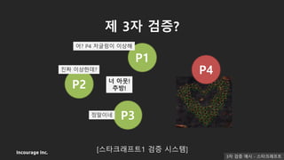 Incourage Inc.
제 3자 검증?
[스타크래프트1 검증 시스템]
P1
P2
P3
P4
어? P4 저글링이 이상해
진짜 이상한데?
정말이네
너 아웃!
추방!
3자 검증 예시 - 스타크래프트
 