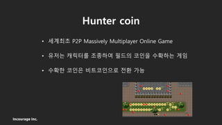 Incourage Inc.
Hunter coin
• 세계최초 P2P Massively Multiplayer Online Game
• 유저는 캐릭터를 조종하여 필드의 코인을 수확하는 게임
• 수확한 코인은 비트코인으로 전환 가능
 